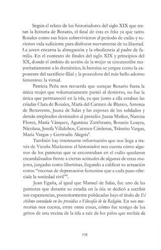 Según el relato de los historiadores del siglo XIX que tra­
tan la historia de Rosario, el final de ésta es feliz ya que tanto
Rosales como sus hijos sobrevivieron al periodo de exilio y tu­
vieron vida suficiente para disfrutar nuevamente de su libertad.
La joven encarna la abnegación y la obediencia al padre de fa­
milia. En el contexto de finales del siglo XIX y principios del
XX, donde el ámbito de acción de la mujer se circunscribe ma-
yoritariamente a lo doméstico, la heroína se yergue como la ex­
ponente del sacrificio filial y la poseedora del más bello adorno
femenino: la virtud.
Patricia Peña nos recuerda que aunque Rosario fuera la
única mujer que voluntariamente partió al destierro, no fue la
única que permaneció en la isla, ya que junto a ella estaban las
criadas Clara de Rosales, María del Carmen de Blanco, Antonia
de Benavente, Juana de Salas y las esposas de los soldados y
demás empleados destinados al presidio: Juana Muñoz, Narcisa
Flores, María Vásquez, Agustina Zambrano, Rosario Loaysa,
Nicolasa,Josefa Villalobos, Carmen Cárdenas, Tránsito Vargas,
María Vargas y Gertrudis Alegría8.
También hay interesante información que nos llega a tra­
vés de Vicuña Mackenna: el historiador nos cuenta cómo algu­
nos de los patriotas que se encontraban en el exilio quedaron
escandalizados frente a ciertas actitudes de algunas de estas mu­
jeres, juzgadas como libertinas, llegando a calificar su actuación
como “escenas de depravación femenina que a cada paso ofre­
cíale la sociedad civil”9.
Juan Egaña, al igual que Manuel de Salas, fue uno de las
patriotas que durante su estadía en la isla se dedicó a escribir
sus experiencias, posteriormente publicadas bajo el título de El
chileno consolado en lospresidios o Filosofía de la Religión. En sus me­
morias nos cuenta, entre otras cosas, cómo fue testigo de los
gritos de una vecina de la isla a raíz de los palos que recibía de
108
 