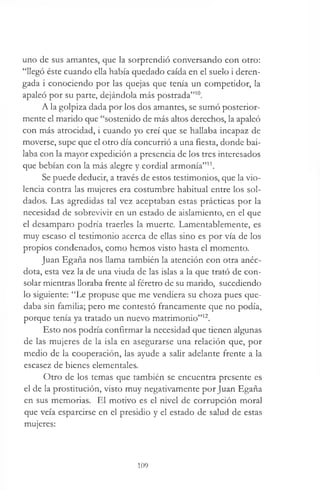 uno de sus amantes, que la sorprendió conversando con otro:
“llegó éste cuando ella había quedado caída en el suelo i deren-
gada i conociendo por las quejas que tenía un competidor, la
apaleó por su parte, dejándola más postrada”10.
A la golpiza dada por los dos amantes, se sumó posterior­
mente el marido que “sostenido de más altos derechos, la apaleó
con más atrocidad, i cuando yo creí que se hallaba incapaz de
moverse, supe que el otro día concurrió a una fiesta, donde bai­
laba con la mayor expedición a presencia de los tres interesados
que bebían con la más alegre y cordial armonía”11.
Se puede deducir, a través de estos testimonios, que la vio­
lencia contra las mujeres era costumbre habitual entre los sol­
dados. Las agredidas tal vez aceptaban estas prácticas por la
necesidad de sobrevivir en un estado de aislamiento, en el que
el desamparo podría traerles la muerte. Lamentablemente, es
muy escaso el testimonio acerca de ellas sino es por vía de los
propios condenados, como hemos visto hasta el momento.
Juan Egaña nos llama también la atención con otra anéc­
dota, esta vez la de una viuda de las islas a la que trató de con­
solar mientras lloraba frente al féretro de su marido, sucediendo
lo siguiente: “Le propuse que me vendiera su choza pues que­
daba sin familia; pero me contestó francamente que no podía,
porque tenía ya tratado un nuevo matrimonio”12.
Esto nos podría confirmar la necesidad que tienen algunas
de las mujeres de la isla en asegurarse una relación que, por
medio de la cooperación, las ayude a salir adelante frente a la
escasez de bienes elementales.
Otro de los temas que también se encuentra presente es
el de la prostitución, visto muy negativamente por Juan Egaña
en sus memorias. El motivo es el nivel de corrupción moral
que veía esparcirse en el presidio y el estado de salud de estas
mujeres:
109
 