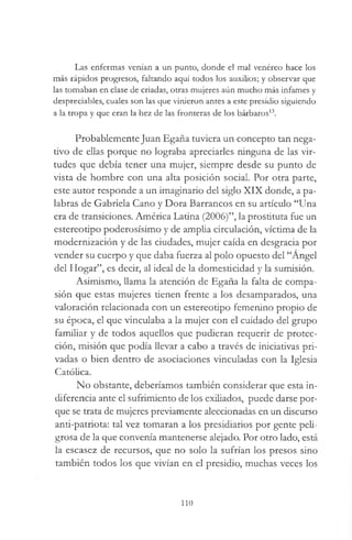 Las enfermas venían a un punto, donde el mal venéreo hace los
más rápidos progresos, faltando aquí todos los auxilios; y observar que
las tomaban en clase de criadas, otras mujeres aún mucho más infames y
despreciables, cuales son las que vinieron antes a este presidio siguiendo
a la tropa y que eran la hez de las fronteras de los bárbaros13.
Probablemente Juan Egaña tuviera un concepto tan nega­
tivo de ellas porque no lograba apreciarles ninguna de las vir­
tudes que debía tener una mujer, siempre desde su punto de
vista de hombre con una alta posición social. Por otra parte,
este autor responde a un imaginario del siglo XIX donde, a pa­
labras de Gabriela Cano y Dora Barrancos en su artículo “Una
era de transiciones. América Ladna (2006)”, la prostituta fue un
estereotipo poderosísimo y de amplia circulación, víctima de la
modernización y de las ciudades, mujer caída en desgracia por
vender su cuerpo y que daba fuerza al polo opuesto del “Angel
del Hogar”, es decir, al ideal de la domesticidad y la sumisión.
Asimismo, llama la atención de Egaña la falta de compa­
sión que estas mujeres tienen frente a los desamparados, una
valoración relacionada con un estereotipo femenino propio de
su época, el que vinculaba a la mujer con el cuidado del grupo
familiar y de todos aquellos que pudieran requerir de protec­
ción, misión que podía llevar a cabo a través de iniciativas pri­
vadas o bien dentro de asociaciones vinculadas con la Iglesia
Católica.
No obstante, deberíamos también considerar que esta in­
diferencia ante el sufrimiento de los exiliados, puede darse por­
que se trata de mujeres previamente aleccionadas en un discurso
anti-patriota: tal vez tomaran a los presidiarios por gente peli­
grosa de la que convenía mantenerse alejado. Por otro lado, está
la escasez de recursos, que no solo la sufrían los presos sino
también todos los que vivían en el presidio, muchas veces los
110
 