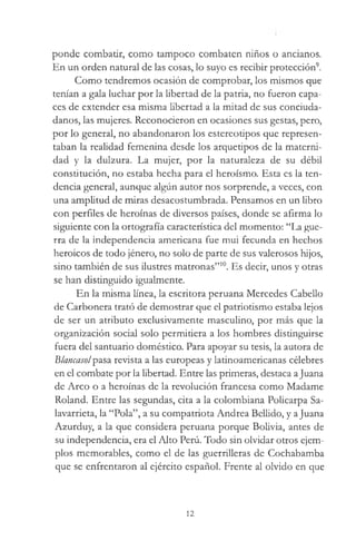 ponde combatir, como tampoco combaten niños o ancianos.
En un orden natural de las cosas, lo suyo es recibir protección9.
Como tendremos ocasión de comprobar, los mismos que
tenían a gala luchar por la libertad de la patria, no fueron capa­
ces de extender esa misma libertad a la mitad de sus conciuda­
danos, las mujeres. Reconocieron en ocasiones sus gestas, pero,
por lo general, no abandonaron los estereotipos que represen­
taban la realidad femenina desde los arquetipos de la materni­
dad y la dulzura. La mujer, por la naturaleza de su débil
constitución, no estaba hecha para el heroísmo. Esta es la ten­
dencia general, aunque algún autor nos sorprende, a veces, con
una amplitud de miras desacostumbrada. Pensamos en un libro
con perfiles de heroínas de diversos países, donde se afirma lo
siguiente con la ortografía característica del momento: “La gue­
rra de la independencia americana fue mui fecunda en hechos
heroicos de todo jénero, no solo de parte de sus valerosos hijos,
sino también de sus ilustres matronas”10. Es decir, unos y otras
se han distinguido igualmente.
En la misma línea, la escritora peruana Mercedes Cabello
de Carbonera trató de demostrar que el patriotismo estaba lejos
de ser un atributo exclusivamente masculino, por más que la
organización social solo permitiera a los hombres distinguirse
fuera del santuario doméstico. Para apoyar su tesis, la autora de
Blancasolpasa revista a las europeas y latinoamericanas célebres
en el combate por la libertad. Entre las primeras, destaca aJuana
de Arco o a heroínas de la revolución francesa como Madame
Roland. Entre las segundas, cita a la colombiana Policarpa Sa-
lavarrieta, la “Pola”, a su compatriota Andrea Bellido, y aJuana
Azurduy, a la que considera peruana porque Bolivia, antes de
su independencia, era el Alto Perú. Todo sin olvidar otros ejem­
plos memorables, como el de las guerrilleras de Cochabamba
que se enfrentaron al ejército español. Frente al olvido en que
12
 