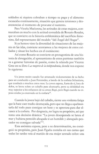 soldados ni siquiera cobraban a tiempo su paga y el alimento
escaseaba continuamente, situación que genera tensiones y des­
avenencias al momento de procurar el sustento.
Para Vicuña Mackenna, las actitudes de estas mujeres, con­
trastaban en mucho con la actitud comedida de Rosario Rosales,
que se convierte en la historia emblemática del sacrificio feme­
nino, fiel representante del modelo “del Ángel del Hogar”.
Si ya hemos visto la diversidad de situaciones de las muje­
res en las islas, conviene acercarnos a las mujeres de estos exi­
liados y situar los hechos en el continente:
Así como Rosario se convierte en protagonista de una his­
toria de abnegación, el apresamiento de estos patriotas también
va a generar historias de pasión, como la relatada por Vicente
Grez en su libro has mujeres de la independencia, donde nos expone
lo siguiente:
Un joven recién casado fue arrancado violentamente de su lecho
para ser conducido a Juan Fernández, a bordo de la corbeta Sebastiana,
que conducía a muchos otros reos. La joven esposa, fuera de sí, loca de
dolor, se lanza sobre un caballo para alcanzarlo, pero su debilidad era
muy superior a los esfuerzos de su amor; llegó, pero llegó cuando su es­
poso estaba ya encerrado en la corbeta14.
Cuando la joven bajó del caballo, siente una violenta fatiga
que la hace caer medio desmayada, pero que no llega a quebran­
tarla del todo pues consigue un bote y se apresura para dar al­
cance a la corbeta. Por desgracia, no logra su propósito, así que
toma una decisión drástica: “La joven desesperada se lanza al
mar y hubiera perecido ahogada si un humilde y abnegado pes­
cador no consigue salvarla”15.
Esta anónima esposa, pese a su determinación, no consi­
guió su propósito, pero Juan Egaña contaba en sus cartas que
todas las tardes veía al marido de esa mujer sentado sobre una
111
 