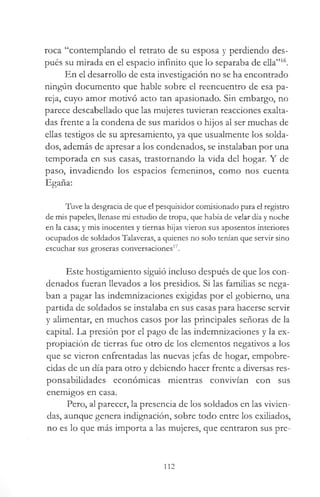 roca “contemplando el retrato de su esposa y perdiendo des­
pués su mirada en el espacio infinito que lo separaba de ella”16.
En el desarrollo de esta investigación no se ha encontrado
ningún documento que hable sobre el reencuentro de esa pa­
reja, cuyo amor motivó acto tan apasionado. Sin embargo, no
parece descabellado que las mujeres tuvieran reacciones exalta­
das frente a la condena de sus maridos o hijos al ser muchas de
ellas testigos de su apresamiento, ya que usualmente los solda­
dos, además de apresar a los condenados, se instalaban por una
temporada en sus casas, trastornando la vida del hogar. Y de
paso, invadiendo los espacios femeninos, como nos cuenta
Egaña:
Tuve la desgracia de que el pesquisidor comisionado para el registro
de mis papeles, llenase mi estudio de tropa, que había de velar día y noche
en la casa; y mis inocentes y tiernas hijas vieron sus aposentos interiores
ocupados de soldados Talaveras, a quienes no solo tenían que servir sino
escuchar sus groseras conversaciones17.
Este hostigamiento siguió incluso después de que los con­
denados fueran llevados a los presidios. Si las familias se nega­
ban a pagar las indemnizaciones exigidas por el gobierno, una
partida de soldados se instalaba en sus casas para hacerse servir
y alimentar, en muchos casos por las principales señoras de la
capital. La presión por el pago de las indemnizaciones y la ex­
propiación de tierras fue otro de los elementos negativos a los
que se vieron enfrentadas las nuevas jefas de hogar, empobre­
cidas de un día para otro y debiendo hacer frente a diversas res­
ponsabilidades económicas mientras convivían con sus
enemigos en casa.
Pero, al parecer, la presencia de los soldados en las vivien­
das, aunque genera indignación, sobre todo entre los exiliados,
no es lo que más importa a las mujeres, que centraron sus pre­
112
 