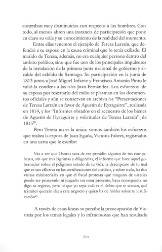 contraban muy disminuidos con respecto a los hombres. Con
todo, al menos abren una instancia de participación que pone
en claro su valía y su conocimiento de la realidad del momento.
Entre ellas tenemos el ejemplo de Teresa Larraín, que de­
fendió a su esposo en la causa criminal que lo tenía exiliado. El
marido de Teresa, además, no era cualquier persona dentro del
ámbito político, sino que fue uno de los principales impulsores
de la instalación de la primera junta nacional de gobierno y al­
calde del cabildo de Santiago. Su participación en la junta de
1813 junto a José Miguel Infante y Francisco Antonio Pinto le
valió la condena a las islas Juan Fernández. Los esfuerzos de
su esposa por rescatarlo del exilio se plasman en los documen­
tos oficiales y aún se conservan en archivo las “Presentaciones
de Teresa Larraín en favor de Agustín de Eyzaguirre”, realizada
en 1814, y los “Informes obrados en el secuestro de los bienes
de Agustín de Eyzaguirre y solicitudes de Teresa Larraín”, de
181520.
Pero Teresa no es la única: vemos también los esfuerzos
que realiza la esposa deJuan Egaña, Victoria Fabres, registrados
en una carta que le escribe:
Vas a ver que Osorio saca de ese presidio algunos de tus compa­
ñeros, sin que mis lágrimas y diligencias, el informe que hace aquel go­
bernador sobre el peligroso estado de tu vida, la descripción de tu mal
que es tan aflictiva en las certificaciones del médico, y sobre todo, las dos
visitas ministeriales en que el fiscal protesta que ninguno de ustedes
puede ser procesado ni juzgado sin estar presente, haya conseguido, no
digo tu regreso, pero ni que yo sepa cuál es el delito que te acusan, qué
trámites querrán dar á este negocio y quien ha de hablar sobre tu justifi­
cación21.
A través de estas líneas se percibe la preocupación de Vic­
toria por los temas legales y lo infructuosas que han resultado
114
 