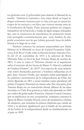 sus gestiones ante el gobernador para obtener la libertad de su
marido. También le comunica a éste cómo desde su hogar se
dirigen constantes oraciones por su vida, a las que se suman los
ruegos de las ancianas y sus hijos, que vivieran tiempo atrás de
la beneficencia de Egaña. Estas ancianas podrían ser antiguas
trabajadoras de la hacienda o viudas de algún antiguo trabajador
que, ante la inexistencia de mecanismos de protección social,
eran protegidas económicamente por estas familias de alto
poder económico con las que habían generado lazos de índole
laboral a lo largo de su vida.
También tenemos las acciones emprendidas por María
Dolores de la Morandé en favor de Gabriel Fernández Valdi­
vieso, la de Rosa Ovalle sobre la libertad de Juan Antonio Ova-
lie del 23 de septiembre de 1815 o la solicitud de María
Mercedes Salas en favor de José Antonio Rojas, de octubre de
1815. A esto se suma el “Informe obrado en el expediente
sobre el secuestro de los bienes de Mateo A. Hóevel y solicitud
de Catalina Echanes”, de 181522. Los esposos de estas mujeres
eran todos destacados patriotas y hombres influyentes en el
país. Juan Antonio Ovalle, por ejemplo, había participado en
los primeros movimientos de la independencia de Chile, fue
electo diputado en 1811 y actuó también como presidente del
primer Congreso Nacional ese mismo año. Por otra parte, José
Antonio Rojas era un convencido liberal, difusor de las ideas
ilustradas en Chile. Este patriota ya había sido detenido en 1810
por orden del gobernador Francisco Antonio García Carrasco,
por su implicancia en una conspiración. Asimismo, tenemos la
figura de Mateo Arnaldo Hóevel, sueco de nacimiento y chileno
de adopción, que introdujo la primera imprenta que existió en
Chile y se decantó rápidamente por el bando de los patriotas
en las luchas de la independencia desde su establecimiento en
el país en 1809.
115
 