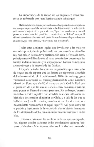 La importancia de la acción de las mujeres en estos pro­
cesos es reforzada por Juan Egaña cuando señala que:
Habiendo hecho los mayores esfuerzos la esposa de un compañero
nuestro para que atendida su inocencia se la dejase en tierra, solo consi­
guió un decreto judicial en que se declara, “que entregando cincuenta mil
pesos, se le conmutará el presidio en un destierro a Chillán”, aunque él
afianzó con ciento cincuenta mil pesos las resultas con tal que se le oyese
en justicia, no se le admitió, y ha venido con nosotros23.
Todas estas acciones legales que involucran a las mujeres
como las principales impulsoras de los procesos de sus familia­
res, nos hablan de su activa participación en la defensa de éstos,
principalmente lidiando con el tema económico, puesto que las
fuertes indemnizaciones y la expropiación habían comenzado
a empobrecer a la mayoría de las familias.
Después de todas las acciones emprendidas por estas jefas
de hogar, era de esperar que las llenara de esperanza la noticia
del indulto emitido el 12 de febrero de 1816. Sin embargo, pre­
valecieron las órdenes del nuevo gobernador de Chile, Casimiro
Marcó del Pont, que eludió el mandato de la Cédula Real con
el pretexto de que las circunstancias eran demasiado críticas
para poner en libertad a tantos patriotas. Sin embargo, “permi­
tió volver a todos aquellos que atendida su escasa influencia ha­
bían sido desterrados al interior de Chile, y a seis de los que se
hallaban en Juan Fernández, mandando que los demás conti­
nuasen hasta nueva orden en aquel lugar”24. Así, pese a obtener
el perdón y la promesa de la restitución de sus bienes, la mayoría
de los desterrados debieron continuar su confinamiento en las
islas.
Entonces, vinieron las súplicas de las religiosas capuchi­
nas, algunas de ellas parientes de los condenados. Aunque “cre­
yeron ablandar a Marcó presentándosele todas en comunidad
116
 