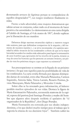 derramando arroyos de lágrimas porque se compadeciese de
aquellos desgraciados”25, sus ruegos resultaron finalmente in­
útiles.
Frente a toda adversidad, estas mujeres demostraron que
sabían actuar en conjunto, sobre todo en el momento de hacer
presión a las autoridades. Lo demostraron en esta carta dirigida
al Cabildo de Santiago, el 4 de marzo de 1817, donde suplican
por la liberación de sus maridos:
Debemos dirigir nuestras encarecidas súplicas y nuestros ruegos
más sumisos, para que doliéndose compasivos de la angustia y del tor­
mento de nuestros maridos (...) se sirva recomendar a la suprema auto­
ridad la infeliz situación de los condenados a efecto de que en la mayor
brevedad acuerden los medios más adecuados para lograr la restauración
de unos hombres que, ignorantes de los triunfos de la patria, mirarán ya
muy de cerca los horrores que les presenta un cercano invierno, sin per­
der de vista los próximos riesgos a que exponen su existencia26.
Sus preocupaciones se centran en la llegada de un próximo
invierno y lo que esto significa para las posibilidades de vida de
los condenados. La carta estaba firmada por algunas distingui­
das damas de sociedad, entre ellas Manuela Palazuelos, Carmen
Izquierdo, Antonia Salas, Teresa Larraín, Rosario Formas, Ja-
viera Mascayano, María Palazuelos y Mercedes Urriola.
Sobre ellas se ha rescatado poca información, al haberse
perdido muchos episodios de sus vidas. Destaca la figura de
María Encarnación Palazuelos, reconocida matrona de la capi­
tal, esposa del patriotaJosé Santiago Portales y madre del hom­
bre que algunos años después recibiría el apelativo de “el
organizador de la República”, don Diego Portales.
María Ecarnación era conocida por sus ideales indepen-
dentistas, a los que dedicó mucho tiempo pese al trabajo que le
suponía la crianza de sus diecisiete hijos27. También sufrió las
117
 
