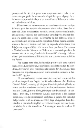 penurias de la cárcel, al pasar una temporada encerrada en un
convento por pedir limosna en la vía pública para el pago de la
indemnización solicitada por las autoridades. Tal conducta fue
tachada de escandalosa.
El encierro en los conventos se convierte así en un castigo
habitual para las mujeres de patriotas destacados. Este fue el
caso de Luisa Recabarren: mientras su marido se encontraba
exiliado en Mendoza, ella también fue llevada presa tras ser des­
cubierta ejerciendo como informante de los patriotas que se
encontraban al otro lado de la cordillera. Otras, fueron directa­
mente a la cárcel como es el caso de Agueda Monasterio y su
hija Juana, sorprendidas en la misma falta que Luisa. En cuanto
a María Cornelia Olivares en Chillán, se la acusó de predicar la
revolución. A su vez, Candelaria Soto sufrió el castigo del en­
cierro por manifestar públicamente sus convicciones políticas
en Penco.
Por suerte para ellas, la situación política del país cambió
hacia 1817. Los patriotas, organizados desde la ciudad de Men­
doza, derrotaron a los realistas en la batalla de Chacabuco. Tras
hacerse con el poder, colocaron como director supremo a Ber­
nardo O'Higgins.
El nuevo director centra sus esfuerzos en el rescate de los
prisioneros patriotas. Según Lee Woodward en su obra Robinson
Crusoe's Islands, a history of the Juan Fernández Islands (1969), se
temía que los españoles trasladaran a los prisioneros a la forta­
leza del Callao, junto a Lima, para que continuaran allí su con­
dena. Por ello, el bergantín Águila, capturado a las fuerzas
españolas, será la embarcación destinada a sacar a los exiliados
del presidio: el 25 de marzo de 1817 llega el Águila a Juan Fer­
nández al mando del inglés Harvey Morris, que fuerza a las au­
toridades de la isla a rendirse. Así, consigue traer de vuelta a 78
personas28.
118
 