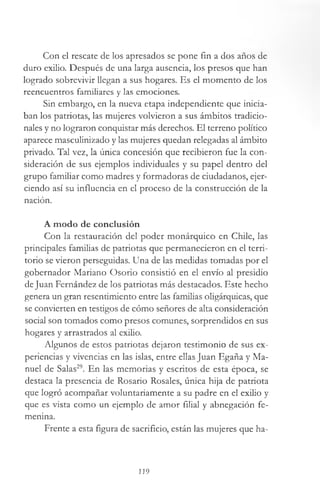 Con el rescate de los apresados se pone fin a dos años de
duro exilio. Después de una larga ausencia, los presos que han
logrado sobrevivir llegan a sus hogares. Es el momento de los
reencuentros familiares y las emociones.
Sin embargo, en la nueva etapa independiente que inicia­
ban los patriotas, las mujeres volvieron a sus ámbitos tradicio­
nales y no lograron conquistar más derechos. El terreno político
aparece masculinizado y las mujeres quedan relegadas al ámbito
privado. Tal vez, la única concesión que recibieron fue la con­
sideración de sus ejemplos individuales y su papel dentro del
grupo familiar como madres y formadoras de ciudadanos, ejer­
ciendo así su influencia en el proceso de la construcción de la
nación.
A modo de conclusión
Con la restauración del poder monárquico en Chile, las
principales familias de patriotas que permanecieron en el terri­
torio se vieron perseguidas. Una de las medidas tomadas por el
gobernador Mariano Osorio consistió en el envío al presidio
deJuan Fernández de los patriotas más destacados. Este hecho
genera un gran resentimiento entre las familias oligárquicas, que
se convierten en testigos de cómo señores de alta consideración
social son tomados como presos comunes, sorprendidos en sus
hogares y arrastrados al exilio.
Algunos de estos patriotas dejaron testimonio de sus ex­
periencias y vivencias en las islas, entre ellas Juan Egaña y Ma­
nuel de Salas29. En las memorias y escritos de esta época, se
destaca la presencia de Rosario Rosales, única hija de patriota
que logró acompañar voluntariamente a su padre en el exilio y
que es vista como un ejemplo de amor filial y abnegación fe­
menina.
Frente a esta figura de sacrificio, están las mujeres que ha-
119
 