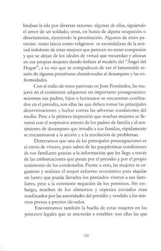 hitaban la isla por diversas razones: algunas de ellas, siguiendo
el amor de un soldado; otras, en busca de alguna ocupación o
directamente, ejerciendo la prostitución. Algunos de estos pa­
triotas -tanto laicos como religiosos- se escandalizan de la acti­
tud indolente de estas mujeres que parecen no tener compasión
y que se alejan de los ideales de virtud que recuerdan y añoran
en sus propias mujeres dando énfasis al modelo del “Angel del
Hogar”, a su vez que se compadecen de ver el lamentable es­
tado de algunas prostitutas abandonadas al desamparo y las en­
fermedades.
Con el exilio de estos patriotas enJuan Fernández, las mu­
jeres en el continente adquieren un importante protagonismo:
mientras sus padres, hijos o hermanos se encuentran confina­
dos en el presidio, son ellas las que deben tomar las principales
determinaciones y luchar contra las adversas condiciones del
medio. Pese a la primera impresión que muchas mujeres se lle­
varon con el sorpresivo arresto de los padres de familia y el sen­
timiento de desamparo que invadía a sus familias, rápidamente
se encaminaron a la acción y a la resolución de problemas.
Detectamos que una de las principales preocupaciones es
el envío de víveres, pues saben de las paupérrimas condiciones
de sus familiares gracias a la información que les llega a través
de las embarcaciones que pasan por el presidio y por el propio
testimonio de los condenados. Frente a esto, las mujeres se or­
ganizan y realizan el mayor esfuerzo económico para alquilar
un barco que pueda llevarles los preciados víveres a sus fami­
liares, pese a la constante negación de los permisos. Sin em­
bargo, muchos de los alimentos y especies enviados eran
confiscados por las autoridades del presidio y vendido a los mis­
mos presos a precios elevados.
Encontramos también la huella de estas mujeres en los
procesos legales que se atreverán a entablar: son ellas las que
120
 