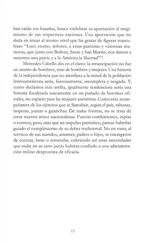 han caído sus hazañas, busca visibilizar su aportación al surgi­
miento de sus respectivas naciones. Una aportación que no
duda en situar al mismo nivel que las gestas de figuras mascu­
linas: “Loor eterno, señores, a estas patriotas y valerosas ma­
tronas, que junto con Bolívar, Sucre y San Martín, nos dieron a
nosotros una patria y a la América la libertad”11.
Mercedes Cabello dio en el clavo: la emancipación no fue
un asunto de hombres, sino de hombres y mujeres. Una historia
de la independencia que no atendiera a la mitad de la población
latinoamericana sería, forzosamente, incompleta y sesgada. Y,
como decíamos más arriba, igualmente tendenciosa sería una
historia focalizada únicamente en un puñado de heroínas ofi­
ciales, sin espacio para las mujeres anónimas. Como esas acom­
pañantes de los ejércitos que se llamaban, según el país, rabonas,
troperas, juanas o guarichas. De todas formas, no se trata de
crear nuevos mitos nacionalistas. Fueron combatientes, espías
o correos, pero, más que un impulso patriótico, parece haberlas
guiado el cumplimiento de su deber tradicional. No en vano, al
servicio de sus maridos, amantes, padres o hijos, se encargaron
de cocinar, lavar o remendar, cubriendo así unas necesidades
que nadie en su sano juicio hubiera confiado a una administra­
ción militar desprovista de eficacia.
13
 