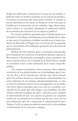 dirigen las solicitudes e insisten por la causa de sus maridos, a
pesar de cómo en muchas ocasiones se les cierran las puertas y
ven lejano el momento del reencuentro familiar. Y cuando la
acción individual no da frutos, no dudan en enviar una carta al
Cabildo por la intercesión de los exiliados. Aquí observamos
como, frente a la necesidad, abandonan el tradicional ámbito
de lo privado para intervenir en los espacios públicos.
Los sucesos políticos generados por el triunfo patriota en
la batalla de Chacabuco, beneficiarían a los exiliados de las islas,
ya que una de las primeras medidas tomadas por el nuevo go­
bierno de Bernardo O'Higgins fue ir al rescate de los patriotas
que se encontraban allí confinados, poniendo fin a dos años de
padecimientos.
Muchas de estas familias, pese a encontrarse amenazadas
por el fantasma de la pobreza y la deshonra durante etapa de la
Reconquista o Restauración monárquica, vieron asomarse una
época esperanzadora con la llegada de la Patria Nueva, donde
se consolidan como la elite dominante de la recién creada Re­
pública.
Los antiguos presidiarios, ahora patriotas libres, dejaron
testimonio de sus padecimientos en el archipiélago, pero a tra­
vés de ellos y de los documentos oficiales que ahora forman
parte de archivos históricos, encontramos semiescondidos los
actos valerosos de sus mujeres. Desafortunadamente, se echa
en falta el testimonio directo de las protagonistas sin la media­
ción de la óptica masculina, pero esto casi no es posible, a ex­
cepción de las cartas que ellas dirigen a sus familiares. En ellas
brotan constantes palabras de amor y añoranza, pero también
la demostración de que son capaces de generar un completo
análisis de su realidad, de los hechos que les toca vivir y de los
procedimientos que van a seguir para ir solucionando los pro­
blemas. En ella se expresan también sucesos de la vida cotidiana
e información de los parientes y amigos.
121
 
