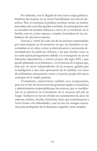 No obstante, con la llegada de esta nueva etapa política e
histórica, las mujeres no se vieron beneficiadas con nuevos de­
rechos. Muy al contrario, la política continúa siendo un ámbito
masculino, del cual ellas quedan excluidas. Su participación solo
se considera de manera indirecta a través de su rol dentro de la
familia, esto es, como esposas o madres formadora de los ciu­
dadanos de una nueva nación.
Aún así, a través de cada una de las acciones emprendidas
por estas mujeres en el momento en que sus familiares se en­
contraban en el exilio, vemos la determinación y autonomía de­
mostrada por las patriotas chilenas, a las que muchas veces se
les suele quitar protagonismo debido a la concepción de un rol
femenino dependiente y sumiso propio del siglo XIX y que
quedó plasmado en la literatura y en la historia de la época que,
más que ver actos independientes de las mujeres, guiados por
la inteligencia y una clara apreciación de la realidad, ven actos
de sufrimiento, abnegación y amor a la patria, propio del nuevo
concepto de la madre patriota.
Ciertamente, encontramos también esos componentes,
pero no se han de desmerecer las gestiones legales, económicas
y administrativas emprendidas por las mujeres, que se manifies­
tan en su plenitud en el momento de la ausencia del jefe de
hogar. Tampoco se han de olvidar sus sentimientos de amor de
esposas, madres, abuelas, hermanas, hijas, que contribuyeron a
hacer frente a las dificultades y que les dio las energías necesa­
rias para acompañar en la distancia a aquellos seres amados.
122
 