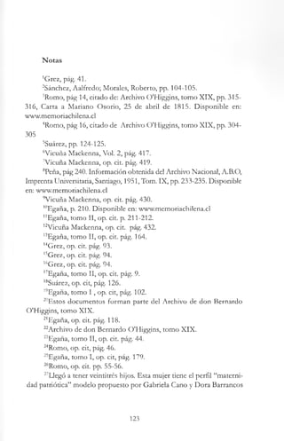 Notas
'Grez, pág. 41.
2Sánchez, Aalfredo; Morales, Roberto, pp. 104-105.
’Romo, pág 14, citado de: Archivo OTIiggins, tomo XIX, pp. 315-
316, Carta a Mariano Osorio, 25 de abril de 1815. Disponible en:
www.memoriachilena.cl
4Romo, pág 16, citado de Archivo O'Higgins, tomo XIX, pp. 304-
305
5Suárez, pp. 124-125.
6Vicuña Mackenna, Vol. 2, pág. 417.
7Vicuña Mackenna, op. cit. pág. 419.
8Peña, pág 240. Información obtenida del Archivo Nacional, A.B.O,
Imprenta Universitaria, Santiago, 1951, Tom. IX, pp. 233-235. Disponible
en: www.memoriachilena.cl
9Vicuña Mackenna, op. cit. pág. 430.
10Egaña, p. 210. Disponible en: www.memoriachilena.cl
"Egaña, tomo II, op. cit. p. 211-212.
12VÍcuña Mackenna, op. cit. pág. 432.
13Egaña, tomo II, op. cit. pág. 164.
14Grez, op. cit. pág. 93.
15Grez, op. cit. pág. 94.
16Grez, op. cit. pág. 94.
17Egaña, tomo II, op. cit. pág. 9.
18Suárez, op. cit, pág. 126.
19Egaña, tomo I , op. cit, pág. 102.
20Estos documentos forman parte del Archivo de don Bernardo
O'Higgins, tomo XIX.
21Egaña, op. cit. pág. 118.
^Archivo de don Bernardo O'Higgins, tomo XIX.
^Egaña, tomo II, op. cit. pág. 44.
24Romo, op. cit, pág. 46.
25Egaña, tomo I, op. cit, pág. 179.
“ Romo, op. cit. pp. 55-56.
27Iiegó a tener veintitrés hijos. Esta mujer tiene el perfil “materni­
dad patriótica” modelo propuesto por Gabriela Cano y Dora Barrancos
123
 