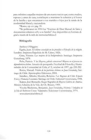para referirse a aquellas mujeres de una nueva nación que, como madres,
esposas y amas de casa, contribuyen a mantener la cohesión y el honor
de la familia y que encaminan a sus maridos e hijos por la senda de la
modernidad liberal y nacionalista.
“ Romo, op. cit. pág. 39.
29Se publicaron en 1914 los “Escritos de Don Manuel de Salas y
documentos relativos a él y a su familia”, hoy disponibles en formato di­
gital a través de la web de memoriachilena.cl
Bibliografía
Archivo O'Higgins
Egaña, Juan. E l chileno consolado en lospresidios oFilosofía de la religión.
Londres. Imprenta Española de M. Calero, 1826.
Grez, Vicente. Eas mujeres de la Independencia. Santiago. Imprenta
Gutenberg, 1878.
Peña, Patricia. Y las Mujeres, ¿dónde estuvieron? Mujeres en elproceso in-
dependentista chileno. Anuario de postgrado. Facultad de Filosofía y Huma­
nidades de la Universidad de Chile, n° 2, octubre de 1997, pp. 235-252
Romo, Manuel. Prisión de lospatriotas chilenos enJuan Fernández San­
tiago de Chile. Apostrophes Ediciones, 2004.
Sánchez, Alfredo; Morales, Roberto. I^as Regiones de Chile. Espacio
Físicoy Humano-Económico. Santiago de Chile. Editorial Universitaria, 1998.
Suárez, José Bernardo. RasgosBiográficosdeMujeres CélebresdeAmérica.
México. Librería de la Vda. de Ch. Bouret, 1909.
Vicuña Mackenna, Benjamín. Juan Fernández Historia Verdadera de
la Isla de Robinson Crusoe. Valparaíso. Ediciones Universitarias, 1974.
www.memoriachilena.cl
124
 
