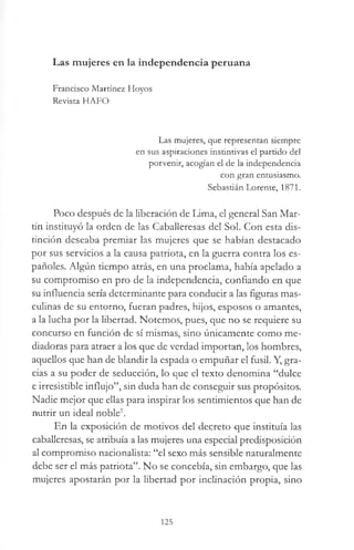Las mujeres en la independencia peruana
Francisco Martínez Hoyos
Revista HAFO
Las mujeres, que representan siempre
en sus aspiraciones instintivas el partido del
porvenir, acogían el de la independencia
con gran entusiasmo.
Sebastián Lorente, 1871.
Poco después de la liberación de Lima, el general San Mar­
tín instituyó la orden de las Caballeresas del Sol. Con esta dis­
tinción deseaba premiar las mujeres que se habían destacado
por sus servicios a la causa patriota, en la guerra contra los es­
pañoles. Algún tiempo atrás, en una proclama, había apelado a
su compromiso en pro de la independencia, confiando en que
su influencia sería determinante para conducir a las figuras mas­
culinas de su entorno, fueran padres, hijos, esposos o amantes,
a la lucha por la libertad. Notemos, pues, que no se requiere su
concurso en función de sí mismas, sino únicamente como me­
diadoras para atraer a los que de verdad importan, los hombres,
aquellos que han de blandir la espada o empuñar el fusil. Y, gra­
cias a su poder de seducción, lo que el texto denomina “dulce
e irresistible influjo”, sin duda han de conseguir sus propósitos.
Nadie mejor que ellas para inspirar los sentimientos que han de
nutrir un ideal noble1.
En la exposición de motivos del decreto que instituía las
caballeresas, se atribuía a las mujeres una especial predisposición
al compromiso nacionalista: “el sexo más sensible naturalmente
debe ser el más patriota”. No se concebía, sin embargo, que las
mujeres apostarán por la libertad por inclinación propia, sino
125
 