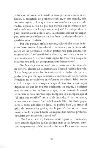 en función de los arquetipos de género que les reservaba la so­
ciedad. El redactado del primer artículo es, en este sentido, más
que concluyente: “Las que tienen los nombres expresivos de
madre, esposa o hija no pueden menos que interesarse con
ardor en la suerte de los que son su objeto”. La independencia,
pues, equivalía a un asunto viril. Las mujeres debían participar,
pero solo porque lo hacían sus hombres. La desigualdad sexual
quedaba así refrendada.
Por otra parte, el artículo tercero, colocaba las bases de fu­
turos favoritismos. A igualdad de condiciones, los familiares di­
rectos de las premiadas tendrían preferencia para alcanzar un
cargo público. Los beneficiarios directos, por tanto, son los de
sexo masculino. No, como sería lógico, las mujeres a las que se
está reconociendo un comportamiento benemérito2.
San Martín, cuando firmó este decreto, no tenía intención
de poner al alcance de las peruanas la libertad recién adquirida.
Sin embargo, conocía las dimensiones de su lucha más que a la
perfección, por más que semejante conciencia de la aportación
femenina no se tradujera en reformas de calado. Sabía, como
el militar experimentado que era, que el bienestar de sus tropas
dependía de que las mujeres cocinaran sin tregua, o cosieran
para remendar los uniformes ya que, de lo contrario la moral
se hubiera venido pronto abajo. Tampoco se le escapaba que el
“el sexo más sensible” no se había limitado, ni mucho menos,
a funciones auxiliares. Así, en la Lima de 1821, las clases popu­
lares o, como entonces se decía, “el pueblo bajo”, se arman al
grito de “mueran los godos, viva la patria”. Como hace notar
un observador español, hasta las mujeres han salido a protestar,
provistas con machetes y cuchillos3.
Muchas, en efecto, hicieron méritos para ser premiadas,
pero esto no significa que las distinciones se las llevaran, siem­
pre, las que mejor habían servido a la causa. Para los adversarios
126
 