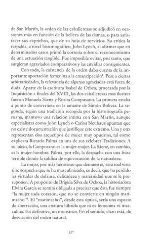de San Martín, la orden de las caballeresas se adjudicó en oca­
siones más en función de la belleza de las damas, o para satis­
facer sus caprichos, que de su hoja de servicios. Su crítica la
respalda, a nivel historiográfico, John Lynch, al afirmar que en
determinados casos primó la cortesía sobre el reconocimiento
de una actuación tangible. Fue imposible evitar, por tanto, que
surgieran agraviados comparativos y las envidias consiguientes.
Con todo, la existencia de la orden daba cuenta de la im­
portante aportación femenina a la emancipación4. Pese a ciertas
arbitrariedades, la relevancia de algunas agraciadas está fuera de
duda. Aparte de la escritora Isabel de Orbea, procesada por la
Inquisición a finales del XVIII, las dos caballeresas mas ilustres
fueron Manuela Sáenz y Rosita Campusano. La primera estaba
a punto de convertirse en la amante de Simón Bolívar. La se­
gunda, según una tradición recogida por la historiografía pe­
ruana, mantuvo una relación íntima con San Martín, aunque
especialistas como John Lynch o Carlos Neuhaus apuntan que
no existe documentación que justifique este extremo. Una y otra
representan dos arquetipos de mujer muy opuestos, tal como
explicara Ricardo Palma en una de sus célebres Tradiciones. A
su juicio, la Campusano es la mujer-mujer. La Sáenz, en cambio,
es la mujer-hombre. Palma, por ello, la despacha con una frase
terrible donde la califica de equivocación de la naturaleza.
La mujer, por más heroísmo que demuestre, será mal vista
si se sospecha que se ha masculinizado, es decir, que ha perdido
las virtudes de dulzura, delicadeza y maternidad que se le pre­
suponen. A propósito de Brígida Silva de Ochoa, la historiadora
Elvira García se sentirá obligada a precisar que ésta fue siempre
“la mujer toda corazón, que no se convierte en ningún mari­
macho”5. El “marimacho”, desde esta óptica, sería una especie
de aberración, una criatura híbrida que ni es femenina ni mas­
culina. En definitiva, un monstruo. En el sentido, claro está, de
desviación del orden natural.
127
 