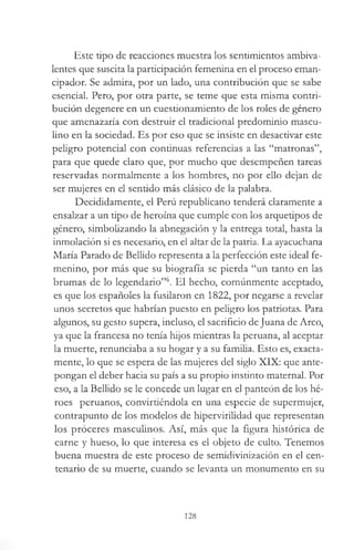 Este tipo de reacciones muestra los sentimientos ambiva­
lentes que suscita la participación femenina en el proceso eman­
cipador. Se admira, por un lado, una contribución que se sabe
esencial. Pero, por otra parte, se teme que esta misma contri­
bución degenere en un cuesdonamiento de los roles de género
que amenazaría con destruir el tradicional predominio mascu­
lino en la sociedad. Es por eso que se insiste en desactivar este
peligro potencial con continuas referencias a las “matronas”,
para que quede claro que, por mucho que desempeñen tareas
reservadas normalmente a los hombres, no por ello dejan de
ser mujeres en el sentido más clásico de la palabra.
Decididamente, el Perú republicano tenderá claramente a
ensalzar a un tipo de heroína que cumple con los arquetipos de
género, simbolizando la abnegación y la entrega total, hasta la
inmolación si es necesario, en el altar de la patria. La ayacuchana
María Parado de Bellido representa a la perfección este ideal fe­
menino, por más que su biografía se pierda “un tanto en las
brumas de lo legendario”6. El hecho, comúnmente aceptado,
es que los españoles la fusilaron en 1822, por negarse a revelar
unos secretos que habrían puesto en peligro los patriotas. Para
algunos, su gesto supera, incluso, el sacrificio deJuana de Arco,
ya que la francesa no tenía hijos mientras la peruana, al aceptar
la muerte, renunciaba a su hogar y a su familia. Esto es, exacta­
mente, lo que se espera de las mujeres del siglo XIX: que ante­
pongan el deber hacia su país a su propio instinto maternal. Por
eso, a la Bellido se le concede un lugar en el panteón de los hé­
roes peruanos, convirtiéndola en una especie de supermujer,
contrapunto de los modelos de hipervirilidad que representan
los proceres masculinos. Así, más que la figura histórica de
carne y hueso, lo que interesa es el objeto de culto. Tenemos
buena muestra de este proceso de semidivinización en el cen­
tenario de su muerte, cuando se levanta un monumento en su
128
 