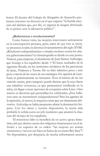 honor. El decano del Colegio de Abogados de Ayacucho pro­
nuncia entonces un discurso en el que expresa “la honda emo­
ción del idólatra que, por fin, ve erguirse la imagen divinizada
de su procer ante la adoración pública”7.
¿Reformistas o revolucionarias?
Como hemos visto, las mujeres intervienen activamente
en la emancipación peruana, pero, antes de que ésta se inicie,
su presencia resalta en diversos levantamientos del siglo XVIII.
¿Rebeliones independentistas o simples motines contra los abu­
sos gubernamentales? La historiografía se divide en este punto.
Veamos, para empezar, el alzamiento deJuan Santos Atahualpa,
que hostigó a los españoles desde 1742 hasta mediados de la
siguiente década, en los territorios selváticos de las provincias
de Jauja, Huánuco y Tarma. De su líder sabemos poco y este
poco a través de las voces de sus enemigos. En opinión de Lien-
hard, es prácticamente un fantasma. Tuvo el mérito de no ser
vencido nunca, pero tampoco puede decirse que la suya fuera
una rebelión victoriosa, ya que permaneció confinada en la
selva, sin llegar a tener opciones de conquista sobre Lima. Otro
asunto es discernir qué pretendían los sublevados. ¿Nos halla­
mos ante un movimiento independentista? Para los agentes de
la represión, al menos, la respuesta tenía que ser claramente afir­
mativa. Atahualpa se había propuesto abatir la dominación his­
pana. Con los datos a nuestra disposición, la teoría más
probable le señala como un jefe mesiánico que anunció la clau­
sura del tiempo de los españoles.
El misterioso líder se benefició de un activo apoyo feme­
nino, del que dieron cuenta dos religiosos franciscanos en el in­
forme a un superior de su orden: “las mujeres ser arman
entusiastas y van con sus hijos en busca de su nuevo Rey Inca”8.
No disponemos, por desgracia, de mucha información acerca
129
 