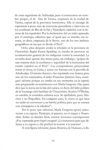 de estas seguidoras de Atahualpa, pero sí conocemos un nom­
bre propio, el de Ana de Tarma, originaria de la ciudad de
Tarma, capital de la provincia homónima. Ella se encargó de
capitanear a poco más de cincuenta guerrilleras e intervino en
los combates de Río de la Sal y Nijandaris, saldados con la de­
rrota de los españoles. Por la declaración del un indio apresado
por el enemigo, sabemos que, al igual que su marido, era se­
rrana, es decir, originaria de la Sierra, uno de los tres ámbitos
geográficos en los que se divide el Perú9.
Ocho años después estalla la rebelión en la provincia de
Huarochirí. Según Karen Spalding, se trataba de provocar un
levantamiento general de los indígenas contra la autoridad. La
revuelta duró apenas dos meses pero, sin embargo, “golpeo de
una manera dura la confianza y seguridad de la burocracia del
estado español en el Perú”. Los conspiradores proyectaban
matar al virrey, en Lima, y aunar sus fuerzas con la guerrilla de
Athahualpa. El intento fracasó y fue reprimido con dureza, pero
uno de los conjurados, el indio Francisco Jiménez Inca, consi­
guió salvarse porque no estaba en ese momento en la capital,
sino preparando su matrimonio con María Gregoria. Hay quien
dice que la novia era la hija del curaca, es decir, del líder político
de la huaranga (mil familias) de Chaucarima. Scarlett O’Phelan,
en cambio, la considera sobrina suya. Se apellidaría, pues, Mel­
chor y no Puipulibia. En cualquier caso, lo cierto es que Inca
no tardó en convencer a su familia política para que se sumase
con entusiasmo a la rebelión10.
Por lo poco que sabemos, María Gregoria apoyó activa­
mente a su esposo. Participó, al parecer, en el ataque a Huaro­
chirí. Sobre su destino final, existen versiones contrapuestas.
¿Fue capturada pero logró escapar? ¿La torturaron para que de­
latara a su esposo y ella prefirió la muerte a la traición?
A otra figura relevante, Juana Moreno, de Huánuco, la 11a-
130
 