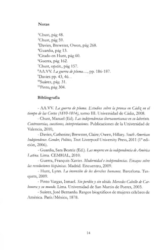 Notas
'Chust, pág 48.
2Chust, pág 59.
3Davies, Brewster, Owen, pág 268.
4Guardia, pág 13.
5Citado en Hunt, pág 60.
6Guerra, pág 162.
7Chust, op.cit., pág 157.
8A A .W . luíguerra dep lu m a .pp. 186-187.
9Davies pp. 43, 46..
10Suárez, pág. 31.
"Pinto, pág 304.
Bibliografía
- AA.VV. La guerra depluma. Estudios sobre la prensa en Cádi% en el
tiempo de las Cortes (1810-1814), tomo III. Universidad de Cádiz, 2008.
- Chust, Manuel (Ed). I m s independenciasiberoamericanas ensu laberinto.
Controversias, cuestiones, interpretaciones. Publicaciones de la Universidad de
Valencia, 2010,
- Davies, Catherine; Brewster, Claire; Owen, Hillary. SouthAmerican
Independence. Gender, Politics, Text. Liverpool University Press, 2011 (1° edi­
ción, 2006).
- Guardia, Sara Beatriz (Ed.). Las mujeresen la independenciadeAmérica
Mtina. Lima. CEMHAL, 2010.
- Guerra, Frangois-Xavier. Modernidad e independencias. Ensayos sobre
las revoluciones hispánicas. Madrid. Encuentro, 2009.
- Hunt, Lynn. La invención de los derechos humanos. Barcelona. Tus-
quets, 2009.
- Pinto Vargas, Ismael. Sinperdóny sin olvido. Mercedes Cabello de Car­
boneray su mundo. Lima. Universidad de San Martín de Porres, 2003.
- Suárez, José Bernardo. Rasgos biográficos de mujeres célebres de
América. París/México, 1878.
14
 