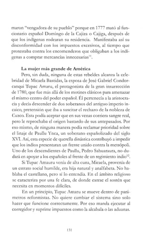 marón “vengadora de su pueblo” porque en 1777 mató al fun­
cionario español Domingo de la Cajiza o Cajiga, después de
que los indígenas rodearan su residencia. Manifestaba así su
disconformidad con los impuestos excesivos, al tiempo que
protestaba contra los encomenderos que obligaban a los indí­
genas a comprar mercancías innecesarias11.
La mujer más grande de América
Pero, sin duda, ninguna de estas rebeldes alcanza la cele­
bridad de Micaela Bastidas, la esposa de José Gabriel Condor-
canqui Tupac Amaru, el protagonista de la gran insurrección
de 1780, que fue más allá de los motines clásicos para amenazar
el mismo centro del poder español. El pertenecía a la aristocra­
cia y decía descender de dos soberanos del antiguo imperio in­
caico, pretensión que iba a suscitar el rechazo de la nobleza de
Cuzco. Ésta podía aceptar que en sus venas corriera sangre real,
pero le reprochaba el origen bastardo de sus antepasados. Por
eso mismo, de ninguna manera podía reclamar prioridad sobre
el linaje de Paullu Ynca, un soberano españolizado del siglo
XVI. Así, esta especie de querella dinástica contribuyó a impedir
que los indios presentaran un frente unido contra la metrópoli.
Uno de los descendientes de Paullu, Pedro Sahuaraura, no du­
dará en apoyar a los españoles al frente de un regimiento indio12.
Si Tupac Amauru venía de alta cuna, Micaela, provenía de
un estrato social humilde, era hija natural y analfabeta. No ha­
blaba el castellano, pero sí lo entendía. En el ámbito religioso
se caracteriza por una fe clara, de donde extrae el sostén que
necesita en momentos difíciles.
En un principio, Tupac Amaru se mueve dentro de pará­
metros reformistas. No quiere cambiar el sistema sino solo
hacer que funcione correctamente. Por eso manda ejecutar al
corregidor y suprime impuestos como la alcabala o las aduanas.
131
 
