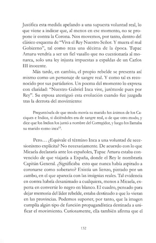 Justifica esta medida apelando a una supuesta voluntad real, lo
que viene a indicar que, al menos en ese momento, no se pro­
pone ir contra la Corona. Nos movemos, por tanto, dentro del
clásico esquema de “Viva el Rey Nuestro Señor. Y muera el mal
Gobierno”, tal como reza una décima de la época. Tupac
Amaru vendría a ser un fiel vasallo que no cuestionaría al mo­
narca, solo una ley injusta impuestas a espaldas de un Carlos
III inocente.
Más tarde, en cambio, el propio rebelde se presenta así
mismo como un personaje de sangre real. Y como tal es reco­
nocido por sus partidarios. Un poema del momento lo expresa
con claridad: “Nuestro Gabriel Inca vive, jurémosle pues por
Rey”. Su esposa atestiguó esta evolución cuando fue juzgada
tras la derrota del movimiento:
Preguntósela de que modo movía su marido los ánimos de los Ca­
ciques e Indios, si diciéndoles era de sangre real, o de que otro modo, y
dice que los Indios los juntó a nombre del Corregidor, y luego los llamaba
su marido como inca13.
Pero... ¿Equivale el término Inca a una voluntad de sece-
sionismo explícita? No necesariamente. De acuerdo con lo que
Micaela declararía ante los españoles, Tupac Amaru estaba con­
vencido de que viajaría a España, donde el Rey le nombraría
Capitán General. ¿Significaba esto que nunca había aspirado a
coronarse como soberano? Existía un lienzo, pintado por un
zambo, en el que aparecía con las insignias reales. Tal evidencia
en contra habría desanimado a cualquiera, menos a Micaela, ex­
perta en convertir lo negro en blanco. El cuadro, pensado para
dejar memoria del líder rebelde, estaba destinado a que lo vieran
en las provincias. Podemos suponer, por tanto, que la imagen
cumplía algún tipo de función propagandística destinada a uni­
ficar el movimiento. Curiosamente, ella también afirma que el
132
 