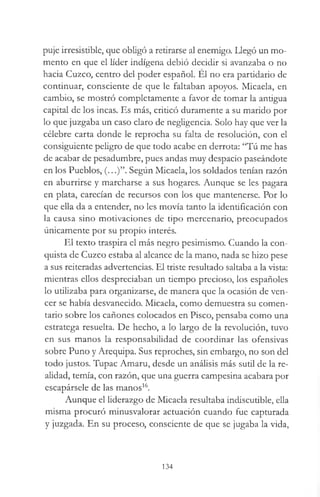 puje irresistible, que obligó a retirarse al enemigo. Llegó un mo­
mento en que el líder indígena debió decidir si avanzaba o no
hacia Cuzco, centro del poder español. El no era partidario de
continuar, consciente de que le faltaban apoyos. Micaela, en
cambio, se mostró completamente a favor de tomar la antigua
capital de los incas. Es más, criticó duramente a su marido por
lo que juzgaba un caso claro de negligencia. Solo hay que ver la
célebre carta donde le reprocha su falta de resolución, con el
consiguiente peligro de que todo acabe en derrota: “Tú me has
de acabar de pesadumbre, pues andas muy despacio paseándote
en los Pueblos, (...)”. Según Micaela, los soldados tenían razón
en aburrirse y marcharse a sus hogares. Aunque se les pagara
en plata, carecían de recursos con los que mantenerse. Por lo
que ella da a entender, no les movía tanto la identificación con
la causa sino motivaciones de tipo mercenario, preocupados
únicamente por su propio interés.
El texto traspira el más negro pesimismo. Cuando la con­
quista de Cuzco estaba al alcance de la mano, nada se hizo pese
a sus reiteradas advertencias. El triste resultado saltaba a la vista:
mientras ellos despreciaban un tiempo precioso, los españoles
lo utilizaba para organizarse, de manera que la ocasión de ven­
cer se había desvanecido. Micaela, como demuestra su comen­
tario sobre los cañones colocados en Pisco, pensaba como una
estratega resuelta. De hecho, a lo largo de la revolución, tuvo
en sus manos la responsabilidad de coordinar las ofensivas
sobre Puno y Arequipa. Sus reproches, sin embargo, no son del
todo justos. Tupac Amaru, desde un análisis más sutil de la re­
alidad, temía, con razón, que una guerra campesina acabara por
escapársele de las manos16.
Aunque el liderazgo de Micaela resultaba indiscutible, ella
misma procuró minusvalorar actuación cuando fue capturada
y juzgada. En su proceso, consciente de que se jugaba la vida,
134
 