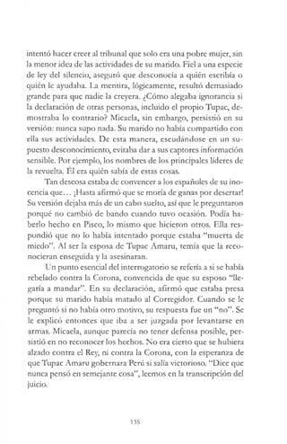 intentó hacer creer al tribunal que solo era una pobre mujer, sin
la menor idea de las actividades de su marido. Fiel a una especie
de ley del silencio, aseguró que desconocía a quién escribía o
quién le ayudaba. La mentira, lógicamente, resultó demasiado
grande para que nadie la creyera. ¿Cómo alegaba ignorancia si
la declaración de otras personas, incluido el propio Tupac, de­
mostraba lo contrario? Micaela, sin embargo, persistió en su
versión: nunca supo nada. Su marido no había compartido con
ella sus actividades. De esta manera, escudándose en un su­
puesto desconocimiento, evitaba dar a sus captores información
sensible. Por ejemplo, los nombres de los principales líderes de
la revuelta. El era quién sabía de estas cosas.
Tan deseosa estaba de convencer a los españoles de su ino­
cencia que... ¡Hasta afirmó que se moría de ganas por desertar!
Su versión dejaba más de un cabo suelto, así que le preguntaron
porqué no cambió de bando cuando tuvo ocasión. Podía ha­
berlo hecho en Pisco, lo mismo que hicieron otros. Ella res­
pondió que no lo había intentado porque estaba “muerta de
miedo”. Al ser la esposa de Tupac Amaru, temía que la reco­
nocieran enseguida y la asesinaran.
Un punto esencial del interrogatorio se refería a si se había
rebelado contra la Corona, convencida de que su esposo “lle­
garía a mandar”. En su declaración, afirmó que estaba presa
porque su marido había matado al Corregidor. Cuando se le
preguntó si no había otro motivo, su respuesta fue un “no”. Se
le explicó entonces que iba a ser juzgada por levantarse en
armas. Micaela, aunque parecía no tener defensa posible, per­
sistió en no reconocer los hechos. No era cierto que se hubiera
alzado contra el Rey, ni contra la Corona, con la esperanza de
que Tupac Amaru gobernara Perú si salía victorioso. “Dice que
nunca pensó en semejante cosa”, leemos en la transcripción del
juicio.
135
 