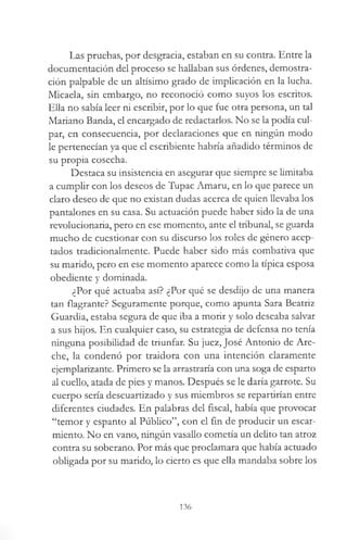 Las pruebas, por desgracia, estaban en su contra. Entre la
documentación del proceso se hallaban sus órdenes, demostra­
ción palpable de un altísimo grado de implicación en la lucha.
Micaela, sin embargo, no reconoció como suyos los escritos.
Ella no sabía leer ni escribir, por lo que fue otra persona, un tal
Mariano Banda, el encargado de redactarlos. No se la podía cul­
par, en consecuencia, por declaraciones que en ningún modo
le pertenecían ya que el escribiente habría añadido términos de
su propia cosecha.
Destaca su insistencia en asegurar que siempre se limitaba
a cumplir con los deseos de Tupac Amaru, en lo que parece un
claro deseo de que no existan dudas acerca de quien llevaba los
pantalones en su casa. Su actuación puede haber sido la de una
revolucionaria, pero en ese momento, ante el tribunal, se guarda
mucho de cuestionar con su discurso los roles de género acep­
tados tradicionalmente. Puede haber sido más combativa que
su marido, pero en ese momento aparece como la típica esposa
obediente y dominada.
¿Por qué actuaba así? ¿Por qué se desdijo de una manera
tan flagrante? Seguramente porque, como apunta Sara Beatriz
Guardia, estaba segura de que iba a morir y solo deseaba salvar
a sus hijos. En cualquier caso, su estrategia de defensa no tenía
ninguna posibilidad de triunfar. Su juez, José Antonio de Are-
che, la condenó por traidora con una intención claramente
ejemplarizante. Primero se la arrastraría con una soga de esparto
al cuello, atada de pies y manos. Después se le daría garrote. Su
cuerpo sería descuartizado y sus miembros se repartirían entre
diferentes ciudades. En palabras del fiscal, había que provocar
“temor y espanto al Público”, con el fin de producir un escar­
miento. No en vano, ningún vasallo cometía un delito tan atroz
contra su soberano. Por más que proclamara que había actuado
obligada por su marido, lo cierto es que ella mandaba sobre los
136
 