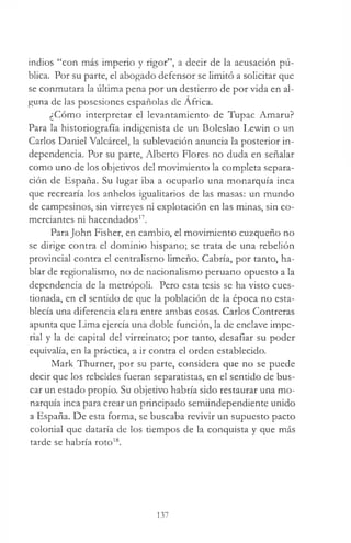indios “con más imperio y rigor”, a decir de la acusación pú­
blica. Por su parte, el abogado defensor se limitó a solicitar que
se conmutara la última pena por un destierro de por vida en al­
guna de las posesiones españolas de Africa.
¿Cómo interpretar el levantamiento de Tupac Amaru?
Para la historiografía indigenista de un Boleslao Lewin o un
Carlos Daniel Valcárcel, la sublevación anuncia la posterior in­
dependencia. Por su parte, Alberto Flores no duda en señalar
como uno de los objetivos del movimiento la completa separa­
ción de España. Su lugar iba a ocuparlo una monarquía inca
que recrearía los anhelos igualitarios de las masas: un mundo
de campesinos, sin virreyes ni explotación en las minas, sin co­
merciantes ni hacendados17.
ParaJohn Fisher, en cambio, el movimiento cuzqueño no
se dirige contra el dominio hispano; se trata de una rebelión
provincial contra el centralismo limeño. Cabría, por tanto, ha­
blar de regionalismo, no de nacionalismo peruano opuesto a la
dependencia de la metrópoli. Pero esta tesis se ha visto cues­
tionada, en el sentido de que la población de la época no esta­
blecía una diferencia clara entre ambas cosas. Carlos Contreras
apunta que Lima ejercía una doble función, la de enclave impe­
rial y la de capital del virreinato; por tanto, desafiar su poder
equivalía, en la práctica, a ir contra el orden establecido.
Mark Thurner, por su parte, considera que no se puede
decir que los rebeldes fueran separatistas, en el sentido de bus­
car un estado propio. Su objetivo habría sido restaurar una mo­
narquía inca para crear un principado semiindependiente unido
a España. De esta forma, se buscaba revivir un supuesto pacto
colonial que dataría de los tiempos de la conquista y que más
tarde se habría roto18.
137
 