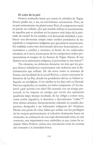 El color de la piel
Hemos analizado hasta qué punto la rebelión de Tupac
Amaru podía ser, o no, un movimiento secesionista. Pero, en
un país étnicamente tan plural como Perú, el componente racial
no puede ser orillado. ¿En qué medida influyó el resentimiento
de aquellos que se situaban en los puntos más bajos de la pirá­
mide de castas? Se ha tendido, con demasiada facilidad, a esta­
blecer una dicotomía simple entre criollos partidarios de los
españoles y campesinos indígenas que apoyaban la insurrección.
En realidad, como han demostrado diversos historiadores, en­
contramos a criollos y mestizos al frente de los sublevados
mientras, en Cuzco, buena parte de los campesinos indios per­
manecieron al margen de las fuerzas de Tupac Amaru. Si nos
fijamos en la aristocracia indígena, el porcentaje es aún mayor19.
No obstante, no debemos descartar sin más que los gru­
pos étnicos subalternos reaccionaran con violencia ante la dis­
criminación que sufrían. De ahí actos como la matanza de
Sorata, una localidad de la actual Bolivia, a ciento cincuenta ki­
lómetros de La Paz, donde los partidarios del rey se habían re­
fugiado en una Iglesia. A los criollos se les dejó salir en libertad.
Para los españoles, en cambio, no hubo compasión. ¿Y las mu­
jeres? ¿qué ocurrió con ellas? De acuerdo con un testigo pre­
sencial, se les impuso un castigo que revela una aspiración
igualitaria largo tiempo incubada. Se las obligó a comer coca,
vestir cotón (algodón), ir descalzas y denominarse “collas”20.
Este último término, frecuentemente utilizado en sentido des­
pectivo, designaba a las habitantes indígenas del Altiplano.
Desde este punto de vista, había que acabar con los privilegios
de las mujeres pertenecientes al colectivo dominante hasta ese
momento. La utilización de una ropa determinada tenía, en este
contexto, una importancia muy simbólica ya que, como ha se­
ñalado Alicia Poderti, existía una vinculación entre las normas
del vestuario y la identidad étnica.
138
 