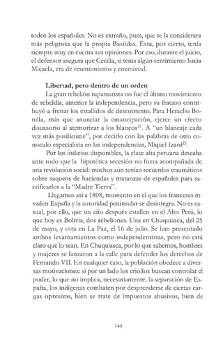 todos los españoles. No es extraño, pues, que se la considerara
más peligrosa que la propia Bastidas. Esta, por cierto, tenía
siempre muy en cuenta sus opiniones. Por eso, durante el juicio,
el defensor asegura que Cecilia, si tenía algún sentimiento hacia
Micaela, era de resentimiento y enemistad.
Libertad, pero dentro de un orden
La gran rebelión tupamarista no fue el último movimiento
de rebeldía, anterior la independencia, pero su fracaso contri­
buyó a frenar los estallidos de descontento. Para Heraclio Bo­
nilla, más que anunciar la emancipación, ejerce un efecto
disuasorio al atemorizar a los blancos21. A “un blancaje cada
vez más pusilánime”, por decirlo con las palabras de otro co­
nocido especialista en las independencias, Miquel Izard22.
Por los indicios disponibles, la clase alta peruana deseaba
ante todo que la hipotética secesión no fuera acompañada de
una revolución social: muchos aún tenían recuerdos traumáticos
sobre saqueos de haciendas y matanzas de españoles para sa­
crificarlos a la “Madre Tierra”.
Llegamos así a 1808, momento en el que los franceses in­
vaden España y la autoridad peninsular se desintegra. No es ca­
sual, por ello, que un año después estallen en el Alto Perú, lo
que hoy es Bolivia, dos rebeliones. Una en Chuquiasca, del 25
de mayo, y otra en La Paz, el 16 de julio. Se han presentado
ambos levantamientos como independentistas, pero no está
claro que lo sean. En Chuquiasca, por lo que sabemos, hombres
y mujeres se lanzaron a la calle para defender los derechos de
Fernando VII. En cualquier caso, la población obedece a diver­
sas motivaciones: si por un lado los criollos buscan controlar el
poder, lo que no implica, necesariamente, la separación de Es­
paña, los indígenas combaten por desprenderse de ciertas car­
gas opresivas, bien se trate de impuestos abusivos, bien de
140
 