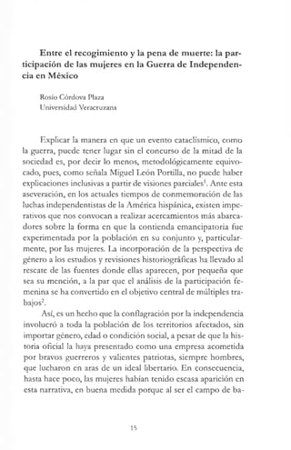 Entre el recogimiento y la pena de muerte: la par­
ticipación de las mujeres en la Guerra de Independen­
cia en México
Rosío Córdova Plaza
Universidad Veracruzana
Explicar la manera en que un evento cataclísmico, como
la guerra, puede tener lugar sin el concurso de la mitad de la
sociedad es, por decir lo menos, metodológicamente equivo­
cado, pues, como señala Miguel León Portilla, no puede haber
explicaciones inclusivas a partir de visiones parciales1. Ante esta
aseveración, en los actuales tiempos de conmemoración de las
luchas independentistas de la América hispánica, existen impe­
rativos que nos convocan a realizar acercamientos más abarca-
dores sobre la forma en que la contienda emancipatoria fue
experimentada por la población en su conjunto y, particular­
mente, por las mujeres. La incorporación de la perspectiva de
género a los estudios y revisiones historiográficas ha llevado al
rescate de las fuentes donde ellas aparecen, por pequeña que
sea su mención, a la par que el análisis de la participación fe­
menina se ha convertido en el objetivo central de múltiples tra­
bajos2.
Así, es un hecho que la conflagración por la independencia
involucró a toda la población de los territorios afectados, sin
importar género, edad o condición social, a pesar de que la his­
toria oficial la haya presentado como una empresa acometida
por bravos guerreros y valientes patriotas, siempre hombres,
que lucharon en aras de un ideal libertario. En consecuencia,
hasta hace poco, las mujeres habían tenido escasa aparición en
esta narrativa, en buena medida porque al ser el campo de ba-
15
 