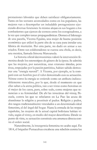 prestaciones laborales que deben satisfacer obligatoriamente.
Tanto en los sectores acomodados como en los populares, las
mujeres van a desempeñar un indudable protagonismo ejer­
ciendo diversas funciones: lo mismo alojan en sus hogares a los
combatientes que ejercen de correos entre los conspiradores, a
la vez que cumplen tareas propagandísticas. Destaca el liderazgo
de una paceña, Vicenta Eguino, una mujer de buena posición
económica que utilizó la parte alta de su casa para instalar una
fábrica de munición. Por otra parte, no dudó en armar a sus
criados. Entre sus colaboradoras se cuenta una chola, es decir,
una mestiza, llamada Simona Manzaneda.
La historia oficial decimonónica valoró la intervención fe­
menina desde los estereotipos de género de la época. Se admitía
que las mujeres, por naturaleza, eran criaturas tímidas, pero
éstas, empujadas por la pasión patriótica, habían sabido demos­
trar una “energía varonil”. A Vicenta, por ejemplo, se la com­
paró con un hombre por el valor demostrado con su actuación.
Nótese como la energía se entiende como un atributo indiscu­
tiblemente masculino, por lo que, desde el momento en que
ellas saltan a la arena pública, van a ser vistas como heroínas en
el mejor de los casos, pero, sobre todo, como mujeres que re­
nuncian a su femineidad. De ahí las invectivas del virrey, Pe-
zuela, contra las que se rebelaron en La Paz: las acusa de
abandonar la religión y prostituir el pudor. Religión y pudor,
dos rasgos tradicionalmente vinculados a un determinado ideal
femenino, el del ángel del hogar. Hasta la entrada de las tropas
españolas, las mujeres de la actual capital boliviana habían vi­
vido, según el virrey, en medio del mayor desenfreno. Desde su
punto de vista, su actuación constituía una amenaza directa con­
tra el orden social.
Naturalmente, la insurgencia femenina no acabo aquí. En
1814, el brigadier Pumacahua encabeza una rebelión contra los
141
 