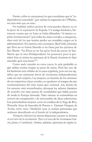 Frente a ellos se encuentran los que consideran que la “in­
dependencia concedida”, por utilizar la expresión de O’Phelan,
no sería más que un mito.
En realidad, ambos puntos de vista pueden datarse ya en
la época de la separación de España. Un testigo británico, Ste­
venson, cuenta que en Lima se había difundido “el mismo es­
píritu revolucionario” por todas las clases sociales, a excepción,
claro está, de los que temían perder sus rentables cargos en la
administración. En cambio, otro extranjero, Basil Hall, afirmaba
que Perú no se habría liberado si no fuera por los ejércitos de
San Martín: “Au Pérou ce ne fut qu'au bruit du canon de San-
Martin que le mot d'indépendance fut prononcé pour la pre­
miere fois, et méme les partisans de la liberté n'osérent le faire
entendre qu'á voix basse”23.
Como suele suceder en estos casos, lo más probable es
que ambas teorías tengan su parte de razón. Perú fue uno de
los bastiones más sólidos de la causa española, pero eso no sig­
nifica que no existieran focos de resistencia independentista
cada vez más amplios. Las mujeres, en función de los intereses
de sus respectivas clases sociales, no quedaron al margen de este
cuestionamiento del viejo status quo virreinal. Así, dentro de
los sectores más encumbrados, destacan los salones literarios
de acuerdo con unas pautas de sociabilidad que había puesto
de moda la Europa ilustrada. Tales salones se convertirían en
centros de conspiración y de intercambio de ideas subversivas.
Los patrocinaban mujeres como la condesa de la Vega de Ren,
Petronila Arias de Saavedra de Puente o Carmen Vásquez de
Acuña, entre otras. Alrededor suyo se reúnen personajes que
acabaran descollando en el bando de la independencia.
Tampoco faltaron las damas dispuestas a poner su fortuna
al servicio de la revolución. Tal es el caso de las hermanas Gar­
cía, Juana y Candelaria. Ambas, además, ejercerán de espías in­
143
 