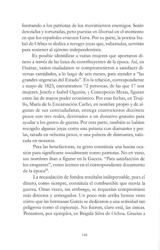 formando a los patriotas de los movimientos enemigos. Serán
detenidas y torturadas, pero puestas en libertad en el momento
en que los españoles evacúen Lima. Por su parte, la poedsa Isa­
bel de Orbea se dedica a recoger joyas que, subastadas, servirán
para sostener al ejército independentista.
Es posible identificar a varias mujeres que aportaron di­
nero a través de las listas de contribuyentes de la época. Así, en
Huáraz, varios ciudadanos se comprometieron a satisfacer di­
versas cantidades, a lo largo de seis meses, para atender a “las
grandes urgencias del Estado”. En la relación, correspondiente
a mayo de 1823, encontramos 72 personas, de las que 17 son
mujeres. Josefa e Isabel Ogazón, y Concepción Mexia, figuran
entre las de mayor poder económico. Por esas fechas, en Truji­
llo, María de la Encarnación Cacho, en nombre propio y de al­
gunas de sus conciudadanas, entrega cuatrocientos diecisiete
pesos con tres reales, destinados a un donativo gratuito para
ayudar a los gastos de guerra. Por otra parte, también se habían
recogido algunas joyas como una peineta con diamantes y per­
las, tasada en ochenta pesos, o una pulsera de diamantes, valo­
rada en noventa.
Para las benefactoras, su gesto constituía una buena oca­
sión para significarse socialmente como patriotas. No en vano,
sus nombres iban a figurar en la Gaceta. “Para satisfacción de
los erogantes”, como leemos en el correspondiente documento
de la época24.
La recaudación de fondos resultaba indispensable, pues el
dinero, como siempre, constituía el combustible que movía la
guerra. Otras veces, sin embargo, se requerían compromisos
más directos y arriesgados. Un poco más arriba hemos visto
cómo que las hermanas García se dedicaron a una actividad tan
peligrosa como el espionaje. No fueron, claro está, las únicas.
Pensemos, por ejemplos, en Brígida Silva de Ochoa. Gracias a
144
 