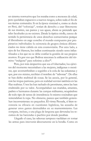 un sistema normativo que los trataba como a menores de edad,
pero quedaban expuestos a nuevos riesgos, sobre todo el fin de
sus tierras comunales. Si en la época virreinal o, como se decía
en Perú, del “coloniaje”, tenían de derecho a usar libremente
de sus montes, sus pastos y sus aguas, ahora se pretende que
tales facultades ya no existen. Desde la óptica criolla, carece de
sentido la persistencia de unos derechos comunitarios porque
el liberalismo en auge concibe el mundo compuesto por pro­
pietarios individuales: la existencia de grupos étnicos diferen­
ciados no tiene cabida en esta cosmovisión. Por otro lado, a
ojos de los blancos, los indios continuarán siendo seres infan-
tilizados a los que no se debe confiar la gestión de sus propios
asuntos. Es por eso que Bolívar rescatara la utilización del tér­
mino “indígena” para referirse a ellos28.
Pero, por más despectivo que sea el Libertador, los ejérci­
tos del momento necesitaban a las mujeres, indígenas o mesti­
zas, que acostumbraban a seguirles a la cola de las columnas y
que, por eso mismo, recibían el nombre de “rabonas”. De ellas
se han dicho multitud de cosas. Se las asocia, por lo general,
con las tropas patriotas, pero en realidad servían también en las
filas realistas. Unos las han tachado de prostitutas, otros las han
enaltecido por su valor. Acompañaban sus maridos, amantes,
padres o hermanos durante las campas militantes, ocupándose
de todo tipo de tareas de intendencia: lo mismo cocinaban que
remendaban la ropa. No obstante, parece que también genera­
ban inconvenientes no pequeños. El virrey Pezuela, si bien re­
conocía su eficacia en cuestiones logísticas, las acusaba de
generar unos gastos desmedidos en su mantenimiento. Las
compara, incluso, a una plaga de langosta que devoraba los re­
cursos de las haciendas o pueblos por donde pasaban.
Llegado el caso, las rabonas tampoco vacilaban en tomar
las armas para intervenir directamente en la batalla. Como en
147
 