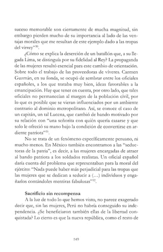 suceso memorable son ciertamente de mucha magnitud, sin
embargo pierden mucho de su importancia al lado de las ven­
tajas morales que me resultan de este ejemplo dado a las tropas
del virrey”30.
¿Cómo se explica la deserción de un batallón que, a su lle­
gada Lima, se distinguía por su fidelidad al Rey? La propaganda
de las mujeres resultó esencial para este cambio de orientación.
Sobre todo el trabajo de las proveedoras de víveres. Carmen
Guzmán, en su fonda, se ocupó de sembrar entre los oficiales
españoles, a los que trataba muy bien, ideas favorables a la
emancipación. Hay que tener en cuenta, por otro lado, que tales
oficiales no permanecían al margen de la población civil, por
lo que es posible que se vieran influenciados por un ambiente
contrario al dominio metropolitano. Así, se conoce el caso de
un capitán, un tal Lucena, que cambió de bando motivado por
su relación con “una señorita con quién quería casarse y que
solo le ofreció su mano bajo la condición de convertirse en ar­
diente patriota”31.
No se trata de un fenómeno específicamente peruano, ni
mucho menos. En México también encontramos a las “seduc­
toras de la patria”, es decir, a las mujeres encargadas de atraer
al bando patriota a los soldados realistas. Un oficial español
daría cuenta del problema que representaban para la moral del
ejército: “Nada puede haber más perjudicial para las tropas que
las mujeres que se dedican a seducir a (...) individuos y enga­
ñarlos contándoles mentiras fabulosas”32.
Sacrificio sin recompensa
A la luz de todo lo que hemos visto, no parece exagerado
decir que, sin las mujeres, Perú no habría conseguido su inde­
pendencia. ¿Se beneficiaron también ellas de la libertad con­
quistada? Lo cierto es que la nueva república, como el resto de
149
 
