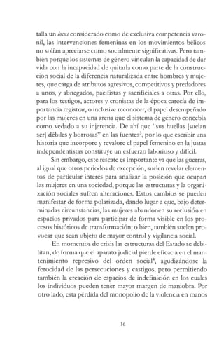 talla un locus considerado como de exclusiva competencia varo­
nil, las intervenciones femeninas en los movimientos bélicos
no solían apreciarse como socialmente significativas. Pero tam­
bién porque los sistemas de género vinculan la capacidad de dar
vida con la incapacidad de quitarla como parte de la construc­
ción social de la diferencia naturalizada entre hombres y muje­
res, que carga de atributos agresivos, competitivos y predadores
a unos, y abnegados, pacifistas y sacrificiales a otras. Por ello,
para los testigos, actores y cronistas de la época carecía de im­
portancia registrar, o inclusive reconocer, el papel desempeñado
por las mujeres en una arena que el sistema de género concebía
como vedado a su injerencia. De ahí que “sus huellas [suelan
ser] débiles y borrosas” en las fuentes3, por lo que escribir una
historia que incorpore y revalore el papel femenino en la justas
independentistas constituye un esfuerzo laborioso y difícil.
Sin embargo, este rescate es importante ya que las guerras,
al igual que otros periodos de excepción, suelen revelar elemen­
tos de particular interés para analizar la posición que ocupan
las mujeres en una sociedad, porque las estructuras y la organi­
zación sociales sufren alteraciones. Estos cambios se pueden
manifestar de forma polarizada, dando lugar a que, bajo deter­
minadas circunstancias, las mujeres abandonen su reclusión en
espacios privados para participar de forma visible en los pro­
cesos históricos de transformación; o bien, también suelen pro­
vocar que sean objeto de mayor control y vigilancia social.
En momentos de crisis las estructuras del Estado se debi­
litan, de forma que el aparato judicial pierde eficacia en el man­
tenimiento represivo del orden social4, agudizándose la
ferocidad de las persecuciones y castigos, pero permitiendo
también la creación de espacios de indefinición en los cuales
los individuos pueden tener mayor margen de maniobra. Por
otro lado, esta pérdida del monopolio de la violencia en manos
16
 