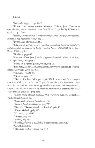 Notas
'Prieto de Zegarra, pp. 88-89.
2E1 texto del decreto sanmartiniano en Oviedo, Juan. Colección de
leyes, decretosy órdenespublicadas en el Perú. Lima. Felipe Bailly, Editor, vol.
4 ,1861, pp. 15-16.
3Fisher, Una historia de la independenda delPerú. Diariopolítico delcomi­
sionado depa^ ManueldeAbreu, pág 97.
4Lynch, San Martín, pág 220.
5Citado en Lagreca, Nancy Rewriting womanhood:feminism, subjectivity,
and the angelof the house in the Iuitin American Novel, 1887-1903. Penn State
Press, 2009, pág 82.
6Neuhaus, pág 445.
7Citado en Pino, Juan José de. Algo sobreMaría deBellido. Lima. Imp.
“La Equitativa, 1922, pág. 71.
8Prieto de Zegarra, Judith, op.cit, pág 16.
9Lienhard, Martin. Disidentes, rebeldes, insurgentes. Madrid. Iberoame­
ricana/Vervuert, 2008, pág 63.
'"Spalding, pp. 21-29.
"Guardia, pág 106.
12Garret, Sombras del Imperio, pág 324. Los incas del Cuzco, según
este historiador, no creían que Tupac Amaru fuera un libertador “sino
más bien un cacique mestizo arrogante de un pequeño pueblo de la puna,
cuyas pretensiones amenazaban la forma en que ellos entendían la auto­
ridad incaica colonial” (pág 326).
xiCausa contra Micaela Bastidas. AGI (Archivo General de Indias),
Audiencia de Cuzco, 32.
14Causa contraMicaela Bastidas, op.cit.
15Garret, Sombras delImperio, pág 296.
"Guardia, “Reconociendo las huellas”, pág 39.
*7Flores Galindo, pág 117.
18Thurner, pp. 39-40.
19Garret, pág 292.
20Lewin, pág 511
21Bonilla, Metáforay realidad de la independenda en elPerú.
^Chust, pág 236.
“ Hall, pág 77. Stevenson, pág 513.
151
 