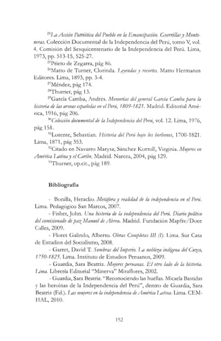 24La Acüón Patriótica del Pueblo en la Emancipación. Guerrillasy Monto­
neras. Colección Documental de la Independencia del Perú, tomo V, vol.
4. Comisión del Sesquicentenario de la Independencia del Perú. Lima,
1973, pp. 513-15, 525-27.
25Prieto de Zegarra, pág 86.
26Matto de Turner, Clorinda. Leyendasy recortes. Matto Hermanos
Editores. Lima, 1893, pp. 3-4.
27Méndez, pág 174.
28Thurner, pág 13.
29García Camba, Andrés. Memorias delgeneral García Cambapara la
historia de las armas españolas en elPeni, 1809-1821. Madrid. Editorial Amé­
rica, 1916, pág 206.
30Colección documentalde la Independenáa delPerú, vol. 12. Lima, 1976,
pág 151.
31Lorente, Sebastian. Historia del Perú bajo los borbones, 1700-1821.
Lima, 1871, pág 353.
32Citado en Navarro Marysa; Sánchez Korroll, Virginia. Mujeres en
América Latinay el Caribe. Madrid. Narcea, 2004, pág 129.
33Thurner, op.cit., pág 189.
Bibliografía
- Bonilla, Heraclio. Metáforay realidad de la independencia en el Perú.
Lima. Pedagógico San Marcos, 2007.
- Fisher, John. Una historia de la independencia delPeni Diario político
delcomisionado depa^Manuel deAbreu. Madrid. Fundación Mapfre/Doce
Calles, 2009.
- Flores Galindo, Alberto. Obras Completas III (1). Lima. Sur Casa
de Estudios del Socialismo, 2008.
- Garret, David T. Sombras delImperio. La nobleza indígena del Cu%co,
1750-1825. Lima. Instituto de Estudios Peruanos, 2009.
- Guardia, Sara Beatriz. Mujeresperuanas. E l otro lado de la historia.
Urna. Librería Editorial “Minerva” Miraflores, 2002.
- Guardia, Sara Beatriz. “Reconociendo las huellas. Micaela Bastidas
y las heroínas de la Independencia del Perú”, dentro de Guardia, Sara
Beatriz (Ed.). Las mujeres en la independencia deAmérica latina. Lima. CEM-
HAL, 2010.
152
 