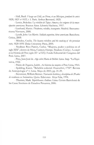 - Hall, Basil. Voyage au Chili, au Pérou, et au Méxique,pendant les anees
1820, 1821 et 1822,1.1. Paris. Arthus Bertrand, 1825.
- Lewin, Boleslao. Im rebelión de TupacAmaruy los orígenes de la eman-
ápación americana. Buenos Aires. Librería Hachette, 1957.
- Lienhard, Martin. Disidentes, rebeldes, insurgentes. Madrid. Iberoame-
ricana/Vervuert, 2008.
- Lynch,John San Martin. Soldado argentino, héroe americano. Barcelona.
Crítica, 2009.
- Méndez, Cecilia. The huanta rebellion and the making of theperuvian
state, 1820-1850. Duke University Press, 2005.
- Neuhaus Rizo-Patrón, Carlos. “Mujeres, poder y política en el
siglo XIX”, dentro de Meza, Carmen; Hampe, Teodoro (Comp.). La mujer
en la Historia delPerú (siglosX V alXX ). Fondo Editorial del Congreso del
Perú. Lima, 2007.
- Pino, Juan José de. Algo sobreMaría deBellido. Lima. Imp. “La Equi­
tativa, 1922.
- Prieto de Zegarra, Judith. A sí hicieron las mujeres elPerú. Lima, 1965.
- Spalding, Karen. “Rebelión colonial: Huarochirí, 1750”. Revista
de Antropología n° 1. Lima. Mayo de 2003, pp. 21-29.
- Stevenson, William Bennet. Narración históricay descriptiva de20 años
de residencia en Sudamérica. Quito. Ediciones Abya-Yala, 1994.
- Thurner, Mark. RepúblicanosAndinos. Lima. Centro Bartolomé de
las Casas/Instituto de Estudios Peruanos, 2006.
153
 