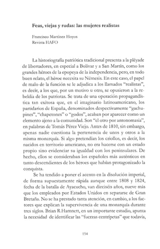 Feas, viejas y rudas: las mujeres realistas
Francisco Martínez Hoyos
Revista HAFO
La historiografía patriótica tradicional presenta a la pléyade
de libertadores, en especial a Bolívar y a San Martín, como los
grandes héroes de la epopeya de la independencia, pero, en todo
buen relato, el héroe necesita su Némesis. En este caso, el papel
de malo de la función se le adjudica a los llamados “realistas”,
es decir, a los que, por un motivo u otro, se opusieron a la re­
beldía de los patriotas. Se trata de una operación propagandís­
tica tan exitosa que, en el imaginario latinoamericano, los
partidarios de España, denominados despectivamente “gachu­
pines”, “chapetones” o “godos”, acaban por aparecer como un
elemento ajeno a la comunidad. Son “el otro por antonomasia”,
en palabras de Tomás Pérez Viejo. Antes de 1810, sin embargo,
apenas nadie cuestiona la pertenencia de unos y otros a la
misma monarquía. Si algo pretendían los criollos, es decir, los
nacidos en territorio americano, no era hacerse con un estado
propio sino evidenciar su igualdad con los peninsulares. De
hecho, ellos se consideraban los españoles más auténticos en
tanto descendientes de los héroes que habían protagonizado la
conquista.
Se ha tendido a poner el acento en la disolución imperial,
de forma supuestamente rápida aunque entre 1808 y 1824,
fecha de la batalla de Ayacucho, van dieciséis años, nueve más
que los empleados por Estados Unidos en separarse de Gran
Bretaña. No se ha prestado tanta atención, en cambio, a los fac­
tores que explican la supervivencia de una monarquía durante
tres siglos. Brian R.Hamnett, en un importante estudio, apunta
la necesidad de identificar las “fuerzas centrípetas” que todavía,
154
 