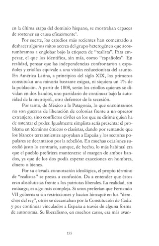 en la última etapa del dominio hispano, se mostraban capaces
de sostener su causa eficazmente1.
Por suerte, los estudios más recientes han comenzado a
deshacer algunos mitos acerca del grupo heterogéneo que acos­
tumbramos a englobar bajo la etiqueta de “realista”. Para em­
pezar, el que los identifica, sin más, como “españoles”. En
realidad, pensar que las independencias confrontaron a espa­
ñoles y criollos equivale a una visión reduccionista del asunto.
En América Latina, a principios del siglo XIX, los primeros
constituían una minoría bastante exigua, ni siquiera un 1% de
la población. A partir de 1808, serán los criollos quienes se di­
vidan en dos bandos, uno partidario de continuar bajo la auto­
ridad de la metrópoli, otro defensor de la secesión.
Por tanto, de México a la Patagonia, lo que encontramos
no son guerras de liberación de colonias frente a un opresor
extranjero, sino conflictos civiles en los que se dirime quien ha
de ostentar el poder. Igualmente simplista sería presentar el pro­
blema en términos étnicos o clasistas, dando por sentando que
los blancos terratenientes apoyaban a España y los sectores po­
pulares se decantaron por la rebelión. En muchas ocasiones su­
cedió justo lo contrario, aunque, de hecho, lo más habitual era
que el pueblo prefiriera mantenerse al margen de ambos ban­
dos, ya que de los dos podía esperar exacciones en hombres,
dinero o bienes.
Por su elevada connotación ideológica, el propio término
de “realistas” se presta a confusión. Da a entender que éstos
eran absolutistas frente a los patriotas liberales. La realidad, sin
embargo, es algo más compleja. Si unos preferían que Fernando
VII gobernara sin restricciones y hacían hincapié en los “dere­
chos del rey”, otros se decantaban por la Constitución de Cádiz
y por continuar vinculados a España a través de alguna forma
de autonomía. Su liberalismo, en muchos casos, era más avan­
155
 