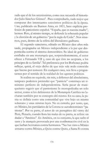 zado que el de los secesionistas, como nos recuerda el historia­
dorJulio Sánchez Gómez2. Para comprobarlo, nada mejor que
comparar dos interesantes catecismos políticos de la época.
Uno, publicado en Buenos Aires, en 1811, hace explícita pro­
fesión de patriotismo español. “España, que es nuestra madre”,
leemos. Pero, al mismo tiempo, se defiende la soberanía popular
y la elección de un gobierno “por la regla de Cádiz”. Nos situa­
mos, pues, dentro de la esfera del liberalismo gaditano.
El segundo catecismo, editado en México diez años más
tarde, propugnaba un México independiente a la par que des­
potricaba contra el sistema democrático. Su ideal de gobierno
estribaba en una monarquía que, sorprendentemente, el autor
ofrece a Fernando VII y, caso de que éste no aceptara, a los
príncipes de su familia3. Tal preferencia por los Borbones podría
reflejar, quizá, el viejo dicho de que más vale malo conocido
que bueno por conocer. En cualquier caso, nos lleva a pregun­
tarnos por el sentido de la realidad de los agentes políticos.
Si realista no equivale, sin más, a defensor del absolutismo,
tampoco podemos pretender que “patriota” constituya un si­
nónimo perfecto de independentista. Sería pecar de mani-
queísmo sugerir que el patriotismo lo monopolizaba un solo
sector, como si los defensores de la Monarquía Católica no lu­
charan también por su concepto del mismo. En su caso, la pa­
tria se definía como una comunidad que vive bajo un mismo
soberano y unas mismas leyes. No es extraño, por tanto, que,
en México, los partidarios de la Corona se autodenominen “pa­
triotas”. Por su parte, el autor de un panegírico del virrey del
Perú, Pezuela, cuando llora los males de su patria, se refiere sin
dudar a “América”. Es América, en su conjunto, la que sufre el
caos y la anarquía provocada por una confrontación civil en la
que luchan hermanos contra hermanos. “No has visto a México
armarse contra México, a Quito contra Quito, a Santa Fe contra
156
 