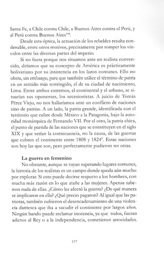 Santa Fe, a Chile contra Chile, a Buenos Aires contra el Perú, y
al Perú contra Buenos Aires”4.
Desde esta óptica, la actuación de los rebeldes resulta con­
denable, entre otros motivos, precisamente por romper los vín­
culos entre las diversas partes del imperio.
Si no fuera porque nos situamos ante un realista conven­
cido, diríamos que su concepto de América es prácticamente
bolivariano por su insistencia en los lazos comunes. Ello no
obsta, sin embargo, para que también utilice el término de patria
en un sentido más restringido, el de su ciudad de nacimiento,
Lima. Entre ambos extremos, el continental y el urbano, se si­
tuarían sus oponentes, los secesionistas. A juicio de Tomás
Pérez Viejo, no nos hallaríamos ante un conflicto de naciones
sino de patrias. A un lado, la patria grande, identificada con el
territorio que cubre desde México a la Patagonia, bajo la auto­
ridad monárquica de Fernando VII. Por el otro, la patria chica,
el punto de partida de las naciones que se constituyen en el siglo
XIX y que serían la consecuencia, no la causa, de las guerras
que cubren el continente entre 1808 y 18245. Estas naciones
son hoy las que son, pero perfectamente pudieron ser otras.
La guerra en femenino
No obstante, aunque se vayan superando lugares comunes,
la historia de los realistas es un campo donde queda aún mucho
por explorar. Si esto puede decirse respecto a los hombres, con
mucha más razón en lo que atañe a las mujeres. Apenas sabe­
mos nada de ellas. ¿Cómo les afectó la guerra? ¿De qué manera
se implicaron en ella? ¿Qué precio pagaron? Al igual que las pa­
triotas, también sufrieron el desencadenamiento de una violen­
cia dantesca que iba a sacudir el continente por largos años.
Ningún bando puede reclamar inocencia, ya que todos, fueran
adictos al Rey o a la independencia, cometieron atrocidades.
157
 