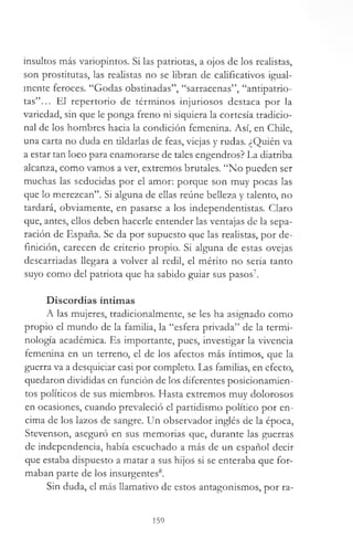 insultos más variopintos. Si las patriotas, a ojos de los realistas,
son prostitutas, las realistas no se libran de calificativos igual­
mente feroces. “Godas obstinadas”, “sarracenas”, “antipatrio­
tas”... El repertorio de términos injuriosos destaca por la
variedad, sin que le ponga freno ni siquiera la cortesía tradicio­
nal de los hombres hacia la condición femenina. Así, en Chile,
una carta no duda en tildarlas de feas, viejas y rudas. ¿Quién va
a estar tan loco para enamorarse de tales engendros? La diatriba
alcan2a, como vamos a ver, extremos brutales. “No pueden ser
muchas las seducidas por el amor: porque son muy pocas las
que lo merezcan”. Si alguna de ellas reúne belleza y talento, no
tardará, obviamente, en pasarse a los independentistas. Claro
que, antes, ellos deben hacerle entender las ventajas de la sepa­
ración de España. Se da por supuesto que las realistas, por de­
finición, carecen de criterio propio. Si alguna de estas ovejas
descarriadas llegara a volver al redil, el mérito no sería tanto
suyo como del patriota que ha sabido guiar sus pasos7.
Discordias íntimas
A las mujeres, tradicionalmente, se les ha asignado como
propio el mundo de la familia, la “esfera privada” de la termi­
nología académica. Es importante, pues, investigar la vivencia
femenina en un terreno, el de los afectos más íntimos, que la
guerra va a desquiciar casi por completo. Las familias, en efecto,
quedaron divididas en función de los diferentes posicionamien-
tos políticos de sus miembros. Hasta extremos muy dolorosos
en ocasiones, cuando prevaleció el partidismo político por en­
cima de los lazos de sangre. Un observador inglés de la época,
Stevenson, aseguró en sus memorias que, durante las guerras
de independencia, había escuchado a más de un español decir
que estaba dispuesto a matar a sus hijos si se enteraba que for­
maban parte de los insurgentes8.
Sin duda, el más llamativo de estos antagonismos, por ra-
159
 