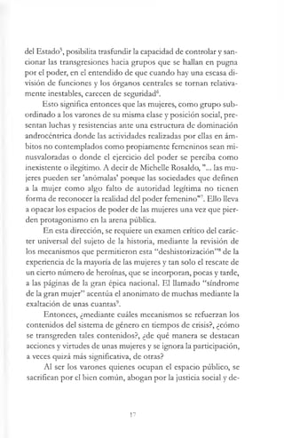 del Estado5, posibilita trasfundir la capacidad de controlar y san­
cionar las transgresiones hacia grupos que se hallan en pugna
por el poder, en el entendido de que cuando hay una escasa di­
visión de funciones y los órganos centrales se tornan relativa­
mente inestables, carecen de seguridad6.
Esto significa entonces que las mujeres, como grupo sub­
ordinado a los varones de su misma clase y posición social, pre­
sentan luchas y resistencias ante una estructura de dominación
androcéntrica donde las actividades realizadas por ellas en ám­
bitos no contemplados como propiamente femeninos sean mi-
nusvaloradas o donde el ejercicio del poder se perciba como
inexistente o ilegítimo. A decir de Michelle Rosaldo, "... las mu­
jeres pueden ser 'anómalas' porque las sociedades que definen
a la mujer como algo falto de autoridad legítima no tienen
forma de reconocer la realidad del poder femenino"7. Ello lleva
a opacar los espacios de poder de las mujeres una vez que pier­
den protagonismo en la arena pública.
En esta dirección, se requiere un examen crítico del carác­
ter universal del sujeto de la historia, mediante la revisión de
los mecanismos que permitieron esta “deshistorización”8de la
experiencia de la mayoría de las mujeres y tan solo el rescate de
un cierto número de heroínas, que se incorporan, pocas y tarde,
a las páginas de la gran épica nacional. El llamado “síndrome
de la gran mujer” acentúa el anonimato de muchas mediante la
exaltación de unas cuantas9.
Entonces, ¿mediante cuáles mecanismos se refuerzan los
contenidos del sistema de género en tiempos de crisis?, ¿cómo
se transgreden tales contenidos?, ¿de qué manera se destacan
acciones y virtudes de unas mujeres y se ignora la participación,
a veces quizá más significativa, de otras?
Al ser los varones quienes ocupan el espacio público, se
sacrifican por el bien común, abogan por la justicia social y de-
17
 