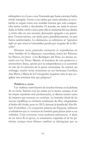 enfangaban en el caos a una Venezuela que hasta entonces había
vivido tranquila. Frente a esa calma que tanto añoraba, la revo­
lución se erguía como una realidad funesta que solo compor­
taba luchas civiles y desolación. El mundo, no tenía la menor
duda, se había vuelto a loco, pero ella se mantenía fiel sus ideales
o, como dijo en una ocasión, demasiado apegada a sus princi­
pios. Conservadores, sin duda, pero, paradójicamente, no por
fuerza antiilustrados. Lo demuestra su referencia al “presente
siglo en que reina la humanidad guiada por el genio de la filo­
sofía”.
Mientras tanto, parecidas escisiones se reproducían en
otras familias de la oligarquía venezolana, como los Palacios,
los Blanco, los Jerez o los Rodríguez del Toro. Lo mismo su­
cedió con los Tovar: Martín, el heredero de este poderoso y
aristocrático linaje, apostó por la independencia y se convirtió
en uno de los proceres de la patria venezolana. Su actitud, sin
embargo, suscitó serias reticencias en sus hermanas Carolina,
Ana María y María de la Concepción, inquietas ante lo que juz­
gaban una aventura más que peligrosa9.
Palabras y actos
Las realistas intervinieron de muchas formas en la defensa
de su causa. Incluso con las armas en la mano, aunque, al ser
las tropas españolas más profesionales, se dieron menos casos
de mujeres que entraran en combate. La historia oficial de las
nuevas repúblicas se olvidaría totalmente de ellas, relegándolas
al limbo del olvido, pero en 1813, durante la batalla del Alto Pa-
lacé (Colombia) y la ocupación patriota de Popayán, hallamos
a luchadoras que se vistieron de hombre para pelear junto a sus
soldados. Unas murieron, otras acabaron prisioneras. A decir
de un autor de la época, su entusiasmo superaba al de las pa­
triotas, aunque éstas últimas también se distinguían por su
161
 